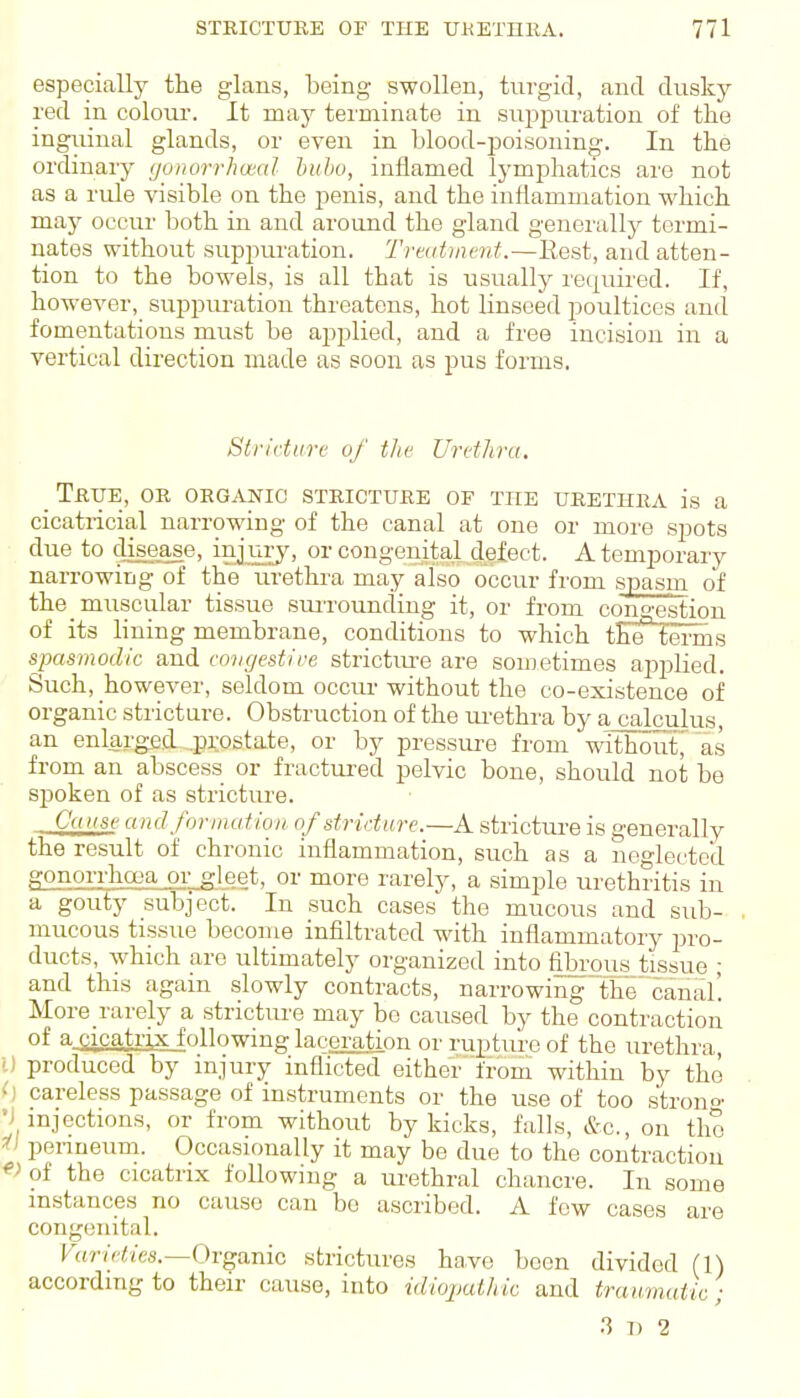 especially the glans, being swollen, turgid, and dusky red in colotu'. It may terminate in sui32)uration of the inguinal glands, or even in blood-poisoning. In the ordinary youorrhwcil huhu, inflamed lymphatics are not as a rule visible on the j^enis, and the inflammation which may occur both in and around the gland genei'ally termi- nates without suppuration. Treatment.—Eest, and atten- tion to the bowels, is all that is usually required. If, however, suppuration threatens, hot linseed poultices and fomentations must be apj^lied, and a free incision in a vertical direction made as soon as pus forms. Stricture of the Uretlira. _ True, or organic stricture of the urethra is a cicatricial narrowing of the canal at one or more .spots due to disease, injmy, or congenital defect. A temporary narrowing of the urethra may also occur from spasm of the muscular tissue suiTounding it, or from congestion of its lining membrane, conditions to which the terms spasmodic and cnugestire strictm-e are sometimes applied. Such, however, seldom occur without the co-existence of organic stricture. Obstruction of the ui-ethra by a calculus, an enlarged .prostate, or by pressure from withoutj a.s from an abscess or fractured pelvic bone, should not be spoken of as stricture. CuKse and formation stricture.—A stricture is generally the result of chronic inflammation, such as a neflectcd gonorrhoea or gleet, or more rarely, a simple urethritis in a goufj' subject. In such cases the mucous and sub- mucous tissue become infiltrated with inflammatory pro- ducts, which are ultimately organized into fibrous tissue ; and this again slowly contracts, narrowing the'canal! More rarely a stricture may be caused by the contraction of a.acatr],x following laceration or rupture of the urethra, U produced by injury inflicted eitherfrom within by the () careless passage of instruments or the use of too strono' •i injections, or from without by kicks, falls, &c., on the ^1 peimeum. Occasionally it may be due to the contraction ^> of the cicatrix following a ui-ethral chancre. In some instances no cause can bo ascribed. A few cases are congenital. t «r/V'(!/e,5.—Organic strictures have been divided (1) according to their cause, into idiojjuthic and traumatic; ^ 1) 2