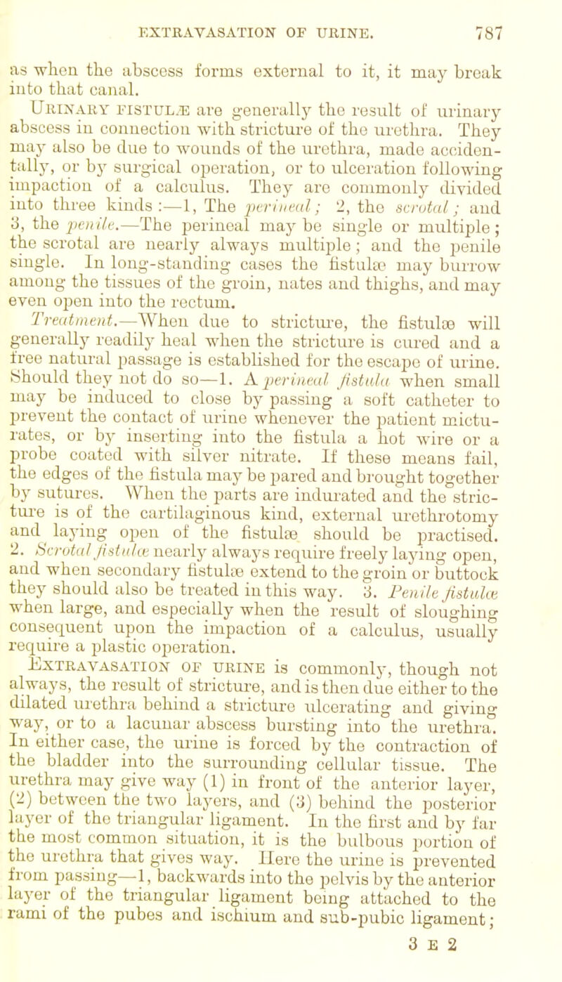 as ■when the abscess forms external to it, it may break into that canal. Urinary fistul^e are generally the result of urinary abscess in connection with stricture of the urethra. They may also be due to wounds of the urethra, made acciden- tally, or b}^ surgical operation, or to ulceration following impaction of a calculus. They are commonly divided into three kinds :—1, The jwrliieal; '2, the scrotal; and 3, the jieiiile.—The perineal maybe single or mrxltiple; the scrotal are nearly always multiple; and the penile single. In long-standing cases the hstula? may burrow among the tissues of the groin, nates and thighs, and may even open into the rectum. Treatment.—Viheu due to strictm-e, the fistulce will generally readily heal when the stricture is cured and a free natural passage is established for the escape of urine. Should they not do so—1. A perineal Jistula when small may be induced to close by passing a soft catheter to prevent the contact of urine whenever the patient mictu- rates, or by inserting into the fistula a hot wire or a probe coated with silver nitrate. If these means fail, the edges of the fistula may be pared and brought together by sutures. When the parts are indurated and the stric- tui-e is of the cartilaginous kind, external urethrotomy and laying open of the fistulse should be practised. 2. Scrotal Jiduke nearly always require freely laying open, and when secondary fistulce extend to the groin or buttock they should also be treated in this way. 3. Penile Jistuhe when large, and especially when the result of sloughing consequent upon the impaction of a calculus, usually require a plastic operation. Extravasation of urine is commonly, though not always, the result of stricture, and is then due either to the dilated urethra behind a stricture ulcerating and giving way, or to a lacunar abscess bursting into the urethra. In either case, the urine is forced by the contraction of the bladder into the surrounding cellular tissue. The urethra may give way (1) in front of the anterior layer, (2) between the two layers, and (3) behind the posterior layer of the triangular ligament. In the first and by far the most common situation, it is the bulbous portion of the urethra that gives way. Here the urine is prevented from passmg—1, backwards into the pelvis by the anterior layer of the triangular ligament bemg attached to the rami of the pubes and ischium and sub-pubic ligament; 3 E 2
