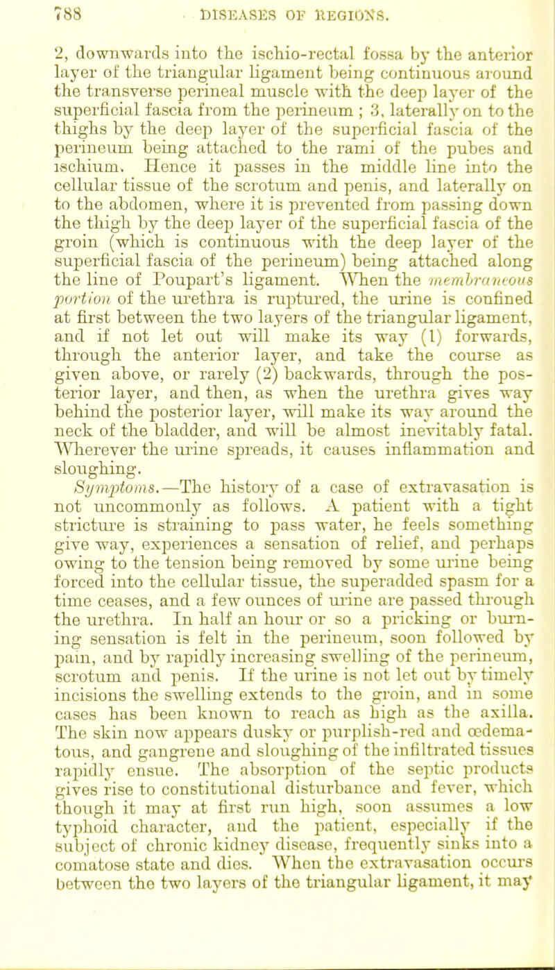2, down-w^ards into the ischio-rectal fossa by the anterior layer of tlio triangular ligament being continuous aiound the transverse perineal muscle with the deep layer of the superficial fascia from the pei-ineum ; 3, laterally on to the thighs by the deep layer of the superficial fascia of the perineum being attached to the rami of the pubes and ischium. Hence it passes in the middle line into the cellular tissue of the scrotum and penis, and laterally on to the abdomen, where it is prevented from passing down the thigh by the deep layer of the superficial fascia of the groin (which is continuous with the deep layer of the superficial fascia of the perineum) being attached along the line of Poupart's ligament. ^Vhen the membramous portion of the urethra is ruptui'ed, the urine is confined at first between the two layers of the triangular ligament, and if not let out will make its way (1) forwards, through the anterior layer, and take the course as given above, or rarely (2) backwards, through the pos- terior layer, and then, as when the urethra gives way behind the posterior layer, will make its way around the neck of the bladder, and will be almost inevitably fatal. \^'hLerever the m-ine spreads, it causes inflammation and sloughing. Sijrivptoins.—The history of a case of extravasation is not uncommonly as follows. A patient with a tight strictiu'e is straining to pass water, he feels something give way, experiences a sensation of relief, and perhaps owing to the tension being removed by some ui'ine being forced into the cellular tissue, the superadded spasm for a time ceases, and a few ounces of mine are passed through the urethra. In half an hour or so a pricking or burn- ing sensation is felt in the perineum, soon followed by jjain, and by rapidly increasing swelling of the perineum, scrotum and jjenis. If the urine is not let out by timely incisions the swelling extends to the groin, and in some cases has been known to reach as high as the axilla. The skin now appears dusky or purplish-red and oedema- tons, and gangrene and sloughing of the infiltrated tissues rapidly ensue. The absorption of the septic products gives rise to constitutional disturbance and fever, which though it may at first run high, soon assumes a low typlioid character, and the patient, especially if the subject of chronic kidney disease, frequently sinks into a comatose state and dies. When the extravasation occm-s between the two layers of the triangular ligament, it may