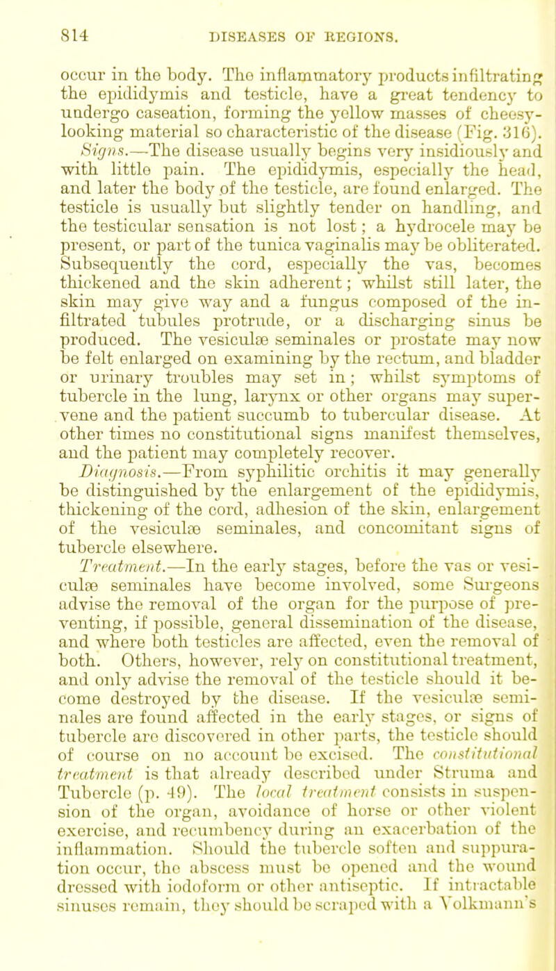 occur in tlie body. Tho inflammatory pi-oducts infiltratinpj the epididymis and testicle, have a great tendency to ■undergo caseation, forming the yellow mas.ses of cheesy- looking material so characteristic of the disease (Fig. 316). Signs.—The disease usually begins verj' insidiously and with little pain. The eindidymis, especially the head, and later the bodj^ of the testicle, are found enlarged. The testicle is usually but slightly tender on handling, and the testicular sensation is not lost; a hydrocele may be present, or part of the tunica vaginalis maj' be obliterated. Subsequently the cord, especially the vas, becomes thickened and the skin adherent; whilst still later, the skin may give way and a fungus composed of the in- filtrated tubules protrude, or a discharging sinus be produced. The vesiculse seminales or prostate may now be felt enlarged on examining by the rectum, and bladder or urinary troubles may set in ; whilst symptoms of tubercle in the lung, larjmx or other organs may super- vene and the jjatient succumb to tubercular disease. At other times no constitutional signs manifest themselves, and the patient may completely recover. Diagnosis.—From syphilitic orchitis it may generally be distinguished by the enlargement of the epididymis, thickening of the cord, adhesion of the skin, enlargement of the vesiculfe seminales, and concomitant signs of tubercle elsewhere. Treatmtiit.—In the early stages, before the vas or vesi- culse seminales have become involved, some Surgeons advise the removal of the organ for the purpose of jjre- veuting, if possible, general dissemination of the disease, and where both testicles are affected, even the removal of both. Others, however, rely on constitutional treatment, and onl}^ ad\'ise the removal of the testicle should it be- come destroyed by the disease. If the vesiculre semi- nales are found affected in the early stages, or signs of tubercle are discovered in other jiarts, the testicle should of course on no account be excised. The constitittioind treatment is that already described under Struma and Tubercle (p. 49). The loral Iredlmcnt consists in suspen- sion of the organ, avoidance of horse or other violent exercise, and recumbency during an exacerbation of the inflammation. Should the tubercle soften and suppura- tion occur, the abscess must be opened and the wound dressed with iodoform or other antiseptic. If intractable sinuses remain, they should bo scraped with a Volkmanu's