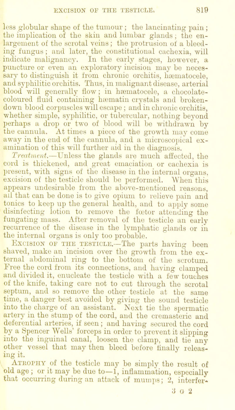 less globular shape of the tumour ; the laucinating pain; the implication of the skin and lumbar glands ; the en- largement of the scrotal veins ; the protrusion of a bleed- ing fungus ; and later, the constitutional cachexia, will indicate malignancy. In the early stages, however, a punctiu'e or even an exploratory incision may be neces- sary to distinguish it from chronic orchitis, hoBmatocele, and syphilitic orchitis. Thus, in malignant disease, arterial blood will generally flow; in h<Bmatocele, a chocolate- coloured fluid containing hasmatin crj'stals and broken- down blood corpuscles will escape; and in chronic orchitis, whether simple, syphilitic, or tubercular, nothing beyond perhaps a drop or two of blood will be withdrawn by the cannula. At times a jjiece of the growth may come away in the end of the cannula, and a microscopical ex- amination of this will further aid in the diagnosis. Treatment.—Unless the glands are much affected, the cord is thickened, and great emaciation or cachexia is present, with signs of the disease in the internal organs, excision of the testicle should be performed. When this appears undesirable from the above-mentioned reasons, ail that can be done is to give opium to relieve pain and tonics to keep up the general health, and to apply some disinfecting lotion to remove the foetor attending the fungating mass. After removal of the testicle an early recurrence of the disease in the lymphatic glands or in the internal organs is only too probable. Excision of the testicle.—The parts having been shaved, make an incision over the growth from the ex- ternal abdominal ring to the bottom of the scrotum. Free the cord from its connections, and having clamped and divided it, enucleate the testicle with a few touches of the knife, taking care not to cut through the scrotal septum, and so remove the other testicle at the same time, a danger best avoided by giving the sound testicle into the charge of an assistant. Next tie the spermatic arteiy in the stump of the cord, and the cremasteric and deferential arteries, if seen; and having secured the cord by a Spencer Wells' forceps in order to prevent it slipping into the inguinal canal, loosen the clamp, and tie any other vessel that may then bleed before finally releas- ing it. Atrophy of the testicle may be simply the result of old age ; or it may be due to—1, inflammation, especially that occurring during an attack of mumps; 2, interfer- 3 G 2