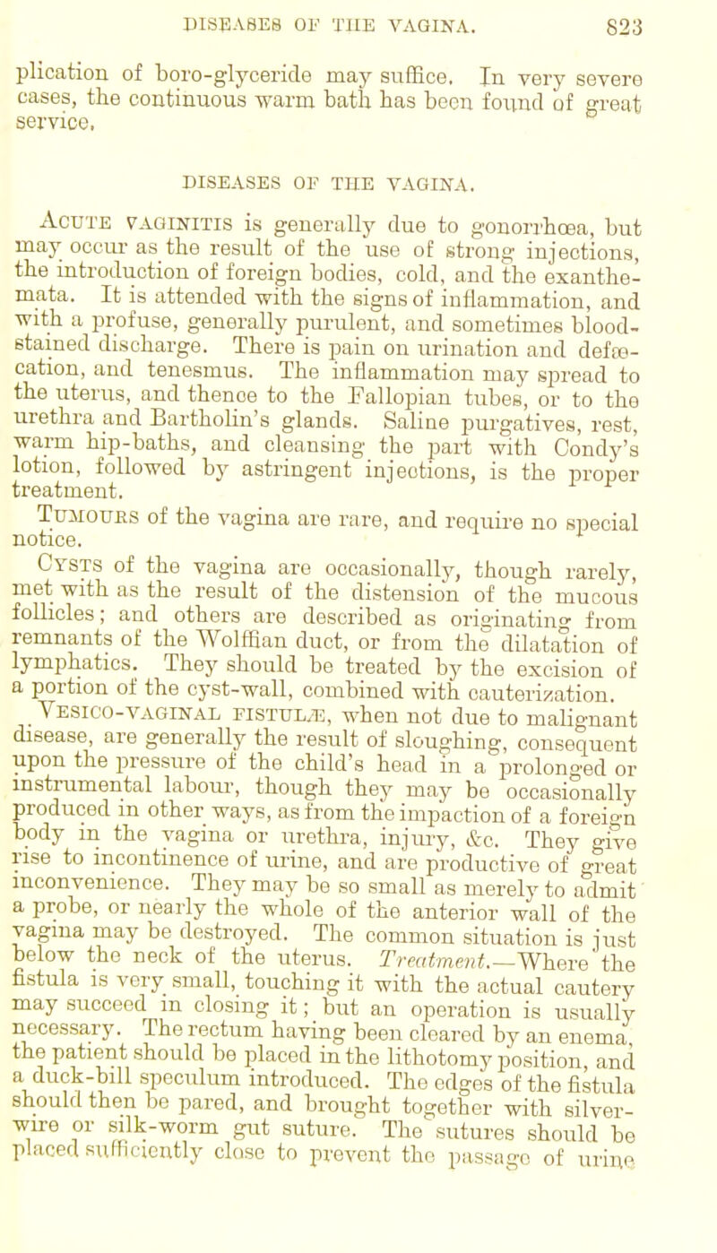 plication of boro-glyceride may suffice. In very severe cases, the continuous warm bath has been found of great service, DISEASES OF THE VAGINA. Acute vaginitis is generally due to gonorrhoea, but may occur as the result of the use of strong injections, the introduction of foreign bodies, cold, and the exanthe- mata. It is attended with the signs of inflammation, and with a profuse, generally purulent, and sometimes blood- stained discharge. There is pain on urination and defaa- cation, and tenesmus. The inflammation may spread to the uterus, and thence to the Fallopian tubes, or to the urethra and Bartholin's glands. Saline purgatives, rest, warm hip-baths, and cleansing the part with Condy's lotion, followed by astringent injections, is the proper treatment. TuJiouKS of the vagina are rare, and require no special notice. Cysts of the vagina are occasionally, though rarely, met with as the result of the distension of the mucous foUicles; and others are described as oria-inating from remnants of the Wolffian duct, or from the dilatation of lymphatics. They should be treated by the excision of a portion of the cyst-wall, combined with cauterization. Vesico-VAGINAL FiSTUL.Ti, when not due to malignant disease, are generally the result of sloughing, consequent upon the pressure of the child's head in a jDrolonged or instrumental labour-, though they may be occasionally produced m other ways, as from the impaction of a foreign body m the vagina or urethra, injury, &c. They give rise to incontinence of urine, and are productive of o-reat inconvenience. They may be so small as merely to admit a probe, or nearly the whole of the anterior wall of the vagma may be destroyed. The common situation is just below the neck of the uterus. Treatme'nt.—Where the fistula is very small, touching it with the actual cautery may succeed m closing it; but an operation is usually necessary. The rectum having been cleared by an enema the patient should be placed in the lithotomy position and a duck-bill speculum introduced. The edges of the fistula should then be pared, and brought together with silver- wire or silk-worm gut suture. The sutures should be placed sufhcicntiy close to prevent the passage of urine