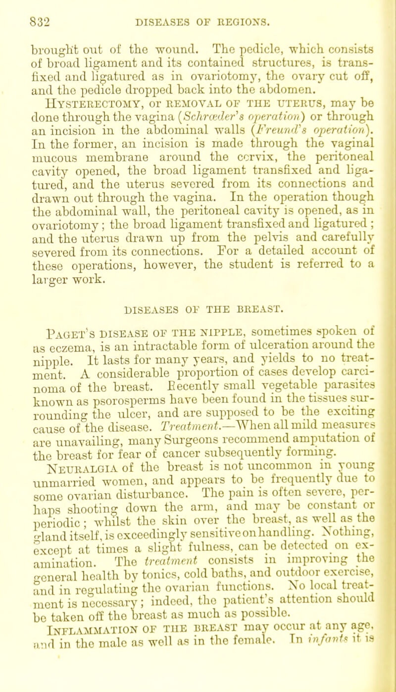 brought out of the wound. The pedicle, which consists of broad ligament and its contained structures, is trans- fixed and ligatured as in ovariotomy, the ovary cut off, and the pedicle dropped back into the abdomen. Hysterectomy, or removal of the uterus, may be done through the vagina [Schrmlcr^s operation) or through an incision in the abdominal walls {Freund's operation). In the former, an incision is made through the vaginal mucous membrane around the cervix, the peritoneal cavity opened, the broad ligament transfixed and liga- tured, and the uterus severed from its connections and drawn out through the vagina. In the operation though the abdominal wall, the peritoneal cavity is opened, as in ovariotomy; the broad ligament transfixed and ligatured ; and the uterus drawn up from the pehds and carefully severed from its connections. For a detailed account of these operations, however, the student is referred to a larger work. DISEASES OF THE BREAST. Paget's DISEASE OF THE NIPPLE, sometimes spoken of as eczema, is an intractable form of ulceration around the nipple. It lasts for many years, and yields to no treat- ment. A considerable proportion of cases develop carci- noma of the breast. Eecently small vegetable parasites known as psorosperms have been found in the tissues sui-- rounding the ulcer, and are supposed to be the exciting cause of the disease. Trea^men^.—men all mild measures are unavailing, many Sui'geons recommend amputation of the breast for fear of cancer subsequently forming. Neuralgia of the breast is not imcommon in young unmarried women, and appears to be frequently due to some ovarian distui-bance. The pain is often severe, per- haps shooting down the arm, and may be constant or periodic; whilst the skin over the breast, as well as the '-•land itself, is exceedingly sensitive on handling. Nothing, except at times a slight fulness, can be detected on ex- amination. The treatment consists in improving the o-eneral health by tonics, cold baths, and outdoor exercise, and in regulating the ovarian functions. No local treat- ment is necessary; indeed, the patient's attention should be taken off the breast as much as possible. Inflammation of the breast may occur at any age. iind in the male as well as in the female. In in/avts it is