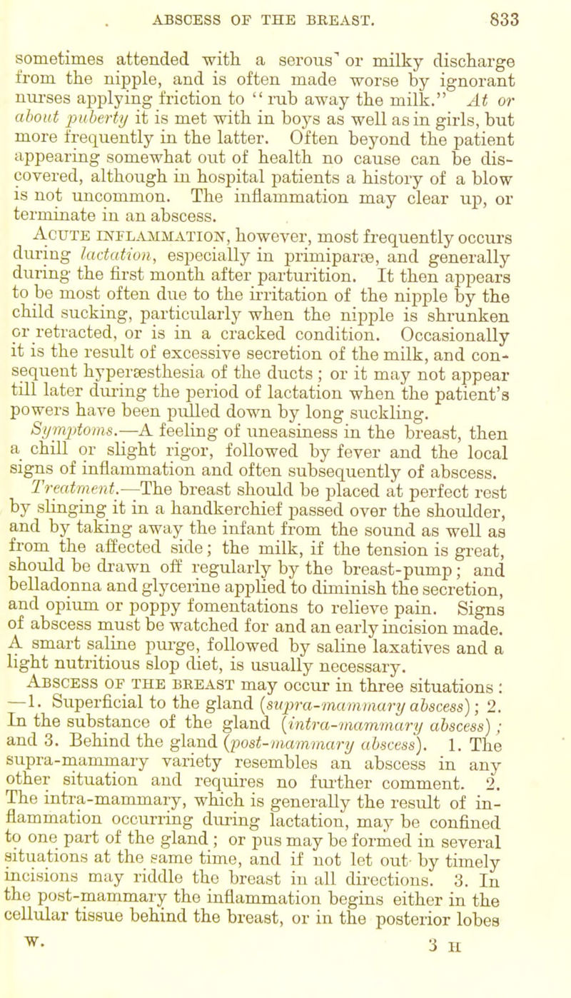 sometimes attended -with a serous' or milky discharge from the nipple, and is often made worse by ignorant nui-ses applying friction to  rub away the milk. At or about puberty it is met with in boys as well as in girls, but more frequently in the latter. Often beyond the patient appearing somewhat out of health no cause can be dis- covered, although in hospital patients a history of a blow is not uncommon. The inflammation may clear up, or terminate in an abscess. Acute inflammation, however, most frequently occurs during lactation, especially in primiparse, and generally during the first month after parturition. It then appears to be most often due to the irritation of the nipple by the child sucking, particularly when the nipple is shrunken or retracted, or is in a cracked condition. Occasionally it is the result of excessive secretion of the milk, and con- sequent hypersesthesia of the ducts ; or it may not appear till later dming the period of lactation when the patient's powers have been pulled down by long suckling. Si/mjjtoms.—A feeling of uneasiness in the breast, then a chill or slight rigor, followed by fever and the local signs of inflammation and often subsequently of abscess. Treatment —The breast should be placed at perfect rest by slinging it in a handkerchief passed over the shoulder, and by taking away the infant from the sound as well as from the affected side; the milk, if the tension is great, should be drawn off regularly by the breast-pump; and belladonna and glycerine applied to diminish the secretion, and opium or poppy fomentations to relieve pain. Signs of abscess must be watched for and an early incision made. A smart saline purge, followed by saline laxatives and a light nutritious slop diet, is usually necessary. Abscess of the breast may occur in three situations : —1. Superficial to the gland {supra-mammary abscess); 2. In the substance of the gland {intra-mammary abscess); and 3. Behind the gland (iJost-mammary abscess). 1. The supra-mammary variety resembles an abscess in any other situation and requires no fiu'ther comment. 2. The intra-mammary, which is generally the result of in- flammation occurring during lactation, may be confined to one part of the gland ; or pus may be formed in several situations at the same time, and if not let out- by timely incisions may riddle the breast in all dii-ections. 3. In the post-mammary the inflammation begins either in the cellular tissue behind the breast, or in the posterior lobes ^- • 3 H