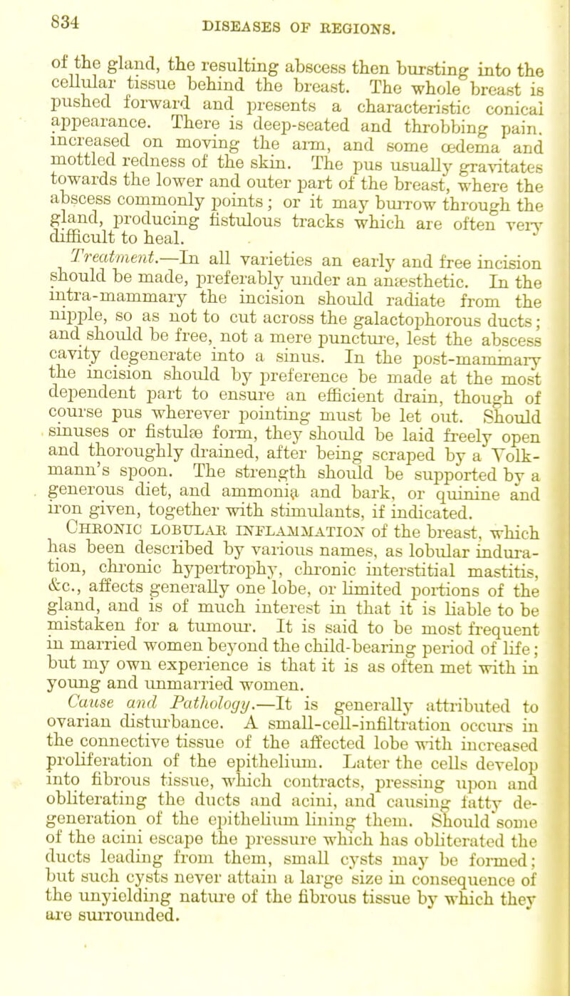 of the gland, the resulting abscess then bursting into the ceUular tissue behind the breast. The whole breast is pushed forward and presents a characteristic conical aijpearance. There is deep-seated and throbbing pain, increased on moving the aim, and some oedema and mottled redness of the skin. The pus usuaUjr gra%dtates towards the lower and outer part of the breast, where the abscess commonly points; or it may buiTow through the gland, producing fistulous tracks which are often reiT difficult to heal. Treatment.—In all varieties an early and free incision should be made, preferably under an ana?sthetic. In the mtra-mammary the incision should radiate from the nipple, so as not to cut across the galactophorous ducts; and should be free, not a mere punctm-e, lest the abscess cavity degenerate into a sinus. In the post-mammaiy the mcision should by preference be made at the most dependent part to ensui-e an efficient di-ain, though of course pus wherever pointing must be let out. Should smuses or fistulas form, they should be laid freely open and thoroughly drained, after being scraped by a Yolk- mann's spoon. The strength should be supported by a generous diet, and ammoniii and bark, or quinine and iron given, together with stimulants, if indicated. Chronic lobulak iNi-LAUiiATiox of the breast, which has been described by various names, as lobular indui-a- tion, chi-onic hypertrophy, chi-onic interstitial mastitis. &c., affects generally one lobe, or limited portions of the gland, and is of much interest in that it is liable to be mistaken for a tumom-. It is said to be most fi-equent in married women beyond the child-bearing period of life ; but my own experience is that it is as often met with in young and immarried women. Cause and Pathology.—It is generally attributed to ovarian distui-bance. A smaU-ceU-infiltration occui-s in the connective tissue of the affected lobe with increased proliferation of the epithelium. Later the cells develop into fibrous tissue, which contracts, pressing upon and obliterating the ducts and acini, and causing fatty de- generation of the epithelium lining them. Should soine of the acini escape the pressure which has obHtorated the ducts leading from them, smaU cysts may be formed; but such cysts never attain a large size in consequence of the unyielding natm-e of the fibrous tissue by which they are suiTounded.