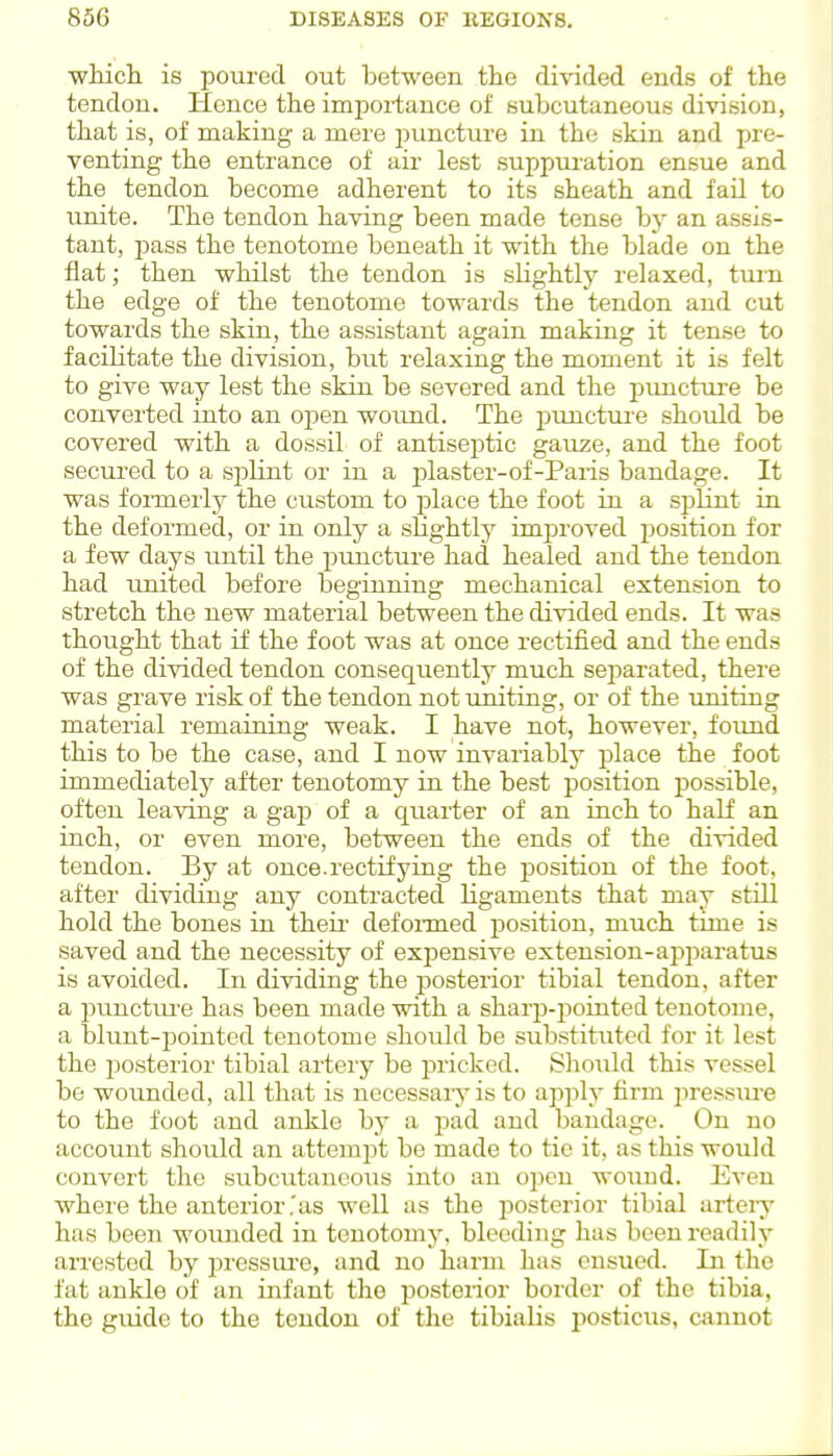 wHcli is poured out between the divided ends of the tendon. Hence the imi^oi-tance of subcutaneous division, that is, of making- a mere i^imcture in the skin and pre- venting the entrance of air lest suppuration ensue and the tendon become adherent to its sheath and fail to unite. The tendon having been made tense by an assis- tant, pass the tenotome beneath it with the blade on the flat; then whilst the tendon is sHghtly relaxed, tuin the edge of the tenotome towards the tendon and cut towards the skin, the assistant again making it tense to facilitate the division, but relaxing the moment it is felt to give way lest the skin be severed and the pimcture be converted into an open woimd. The piinctuie should be covered with a dossil of antiseptic gauze, and the foot secured to a splint or in a plaster-of-Paris bandage. It was foiTQerly the custom to place the foot in a splint in the deformed, or in only a sKghtly imjjroved position for a few days until the pimcture had healed and the tendon had tmited before beginning mechanical extension to stretch the new material between the divided ends. It was thought that if the foot was at once rectified and the ends of the divided tendon consequently much separated, there was grave risk of the tendon not imiting, or of the uniting material remaining weak. I have not, however, foimd this to be the case, and I now invariably place the foot immediately after tenotomy in the best position jjossible, often leaving a gajp of a quarter of an inch to half an inch, or even more, between the ends of the divided tendon. By at once.rectifying the position of the foot, after dividing any contracted Hgaments that may still hold the bones in their- defoimed position, much time is saved and the necessity of expensive extension-apparatus is avoided. In dividing the posterior tibial tendon, after a punctm-e has been made with a sharp-pointed tenotome, a blunt-pointed tenotome should be substituted for it lest the posterior tibial artery be pricked. Sliould this vessel be wounded, all that is necessai-j* is to apply firm 2>ressuve to the foot and ankle by a pad and bandage. On no account should an attempt be made to tic it, as this would convert the subcutaneous into an open woimd. Even where the anterior,'as well as the i^osterior tibial artei-y has been wounded in tenotomy, bleeding has been readily arrested by lu-essui-e, and no harm has ensued. In the fat ankle of an infant the posterior border of the tibia, the guide to the tendon of the tibialis posticus, cannot