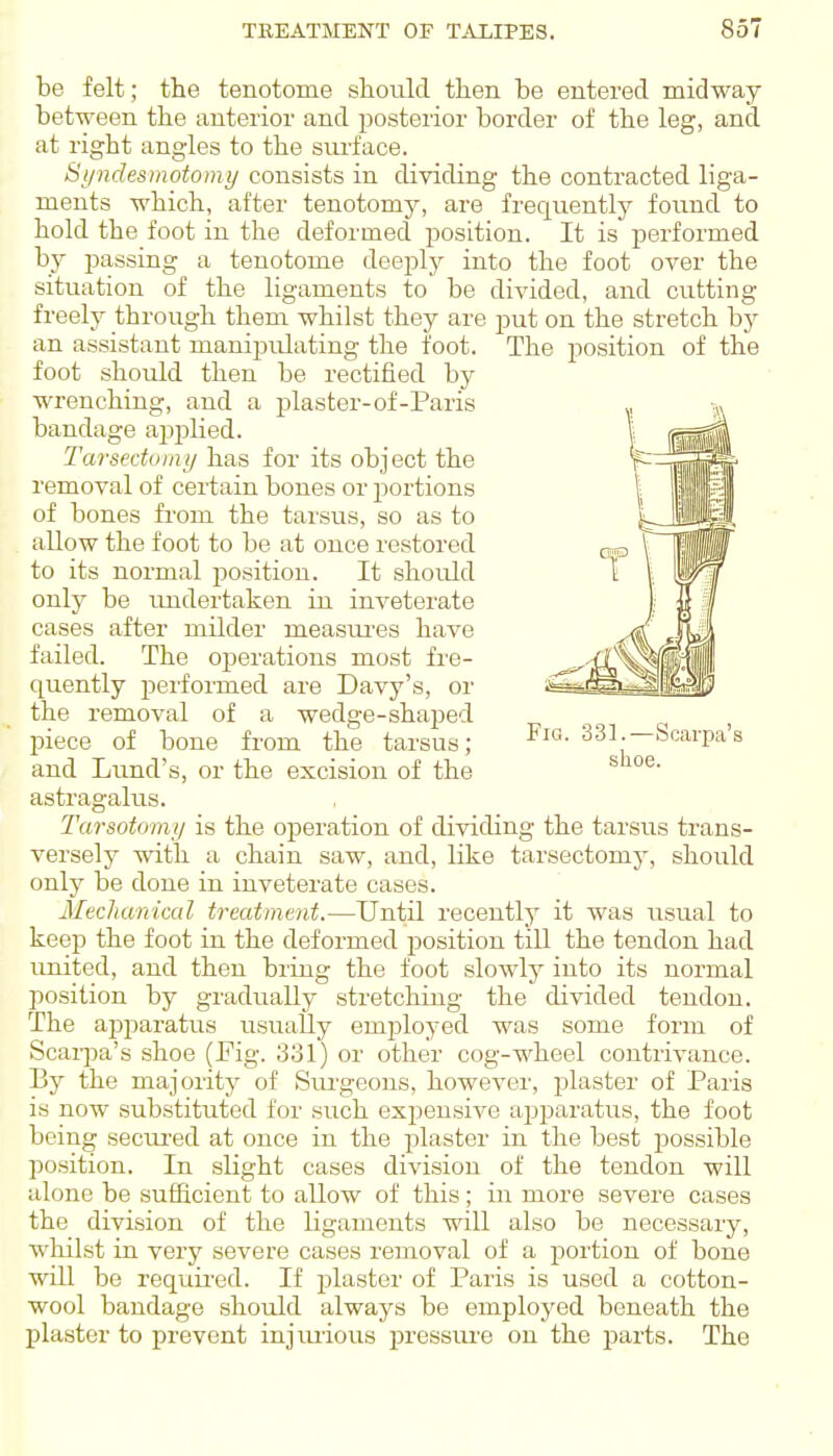 be felt; the tenotome should then be entered midway between the anterior and posterior border of the leg, and at right angles to the surface. Si/ndesmotomy consists in dividing the contracted liga- ments which, after tenotomy, are frequently foiind to hold the foot in the deformed position. It is performed by passing a tenotome deeply into the foot over the situation of the ligaments to be divided, and cutting freely through them whilst they are put on the stretch by an assistant manipulating the foot. The position of the foot should then be rectified by wrenching, and a plaster-of-Paris bandage apjjhed. Tarsedomy has for its object the removal of certain bones or portions of bones from the tarsus, so as to allow the foot to be at once restored to its normal j^ositiou. It should only be imdertaken in inveterate cases after milder measiu'es have failed. The operations most fre- quently pei'formed are Davy's, or the removal of a wedge-shaped piece of bone from the tarsus; 331.—Scarpa's and Lund's, or the excision of the ^ astragalus. Tarsotomi/ is the operation of dividing the tarsus trans- versely with a chain saw, and, like tarsectomy, should only be done in inveterate cases. Mechanical treatment.—Until recently it was usual to keep the foot in the deformed position till the tendon had united, and then bring the foot slowly into its normal l^osition by gradually stretching the divided tendon. The apparatus usually employed was some form of Scaipa's shoe (Fig. 331) or other cog-wheel contrivance. By the majority of Siu'geons, however, plaster of Paris is now substituted for siich expensive apparatus, the foot being seciu'ed at once in the plaster in the best possible position. In slight cases division of the tendon will alone be sufficient to allow of this; in more severe cases the division of the ligaments will also be necessary, wloilst in very severe cases removal of a portion of bone will be requii'ed. If plaster of Paris is used a cotton- wool bandage should always be employed beneath the plaster to prevent injmious pressure on the parts. The