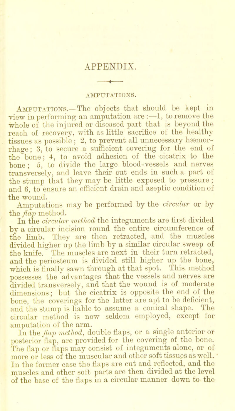 APPENDIX. AMPUTATIOXS. Amputations.—The objects that should be kept in view in performing an amputation are :—1, to remove the whole of the injm-ed or diseased part that is beyond the reach of recovery, with as little sacrifice of the healthy tissues as possible ; 2, to prevent all unnecessary hsemor- rhage; 3, to secm-e a sufficient covering for the end of the bone; 4, to avoid adhesion of the cicatrix to the bone ; o, to divide the large blood-vessels and nerves transversely, and leave theii- cut ends in such a part of the stump that they may be little exposed to pressure ; and 6, to ensure an efficient drain and aseptic condition of the wound. Amputations may be performed by the circular or by the flap method. In the circular method the integuments are first divided by a circular incision roimd the entire circumference of the limb. They are then retracted, and the muscles divided higher up the limb by a similar circular sweep of the knife. The muscles are next in their turn retracted, and the periosteum is divided still higher up the bone, which is finally savna through at that spot. This method possesses the advantages that the vessels and nerves are divided transversely, and that the wound is of moderate dimensions; but the cicatrix is opposite the end of the bone, the coverings for the latter are apt to be deficient, and the stump is liable to assume a conical shape. The circular method is now seldom employed, except for amputation of the arm. In the flap method, double flaps, or a single anterior or posterior flap, are provided for the covering of the bone. The flap or flaps may consist of integuments alone, or of more or less of the muscular and other soft tissues as well. In the former case the flaps are cut and I'eflected, and the muscles and other soft parts are then divided at the level of the base of the flaps in a cii'cular manner down to the