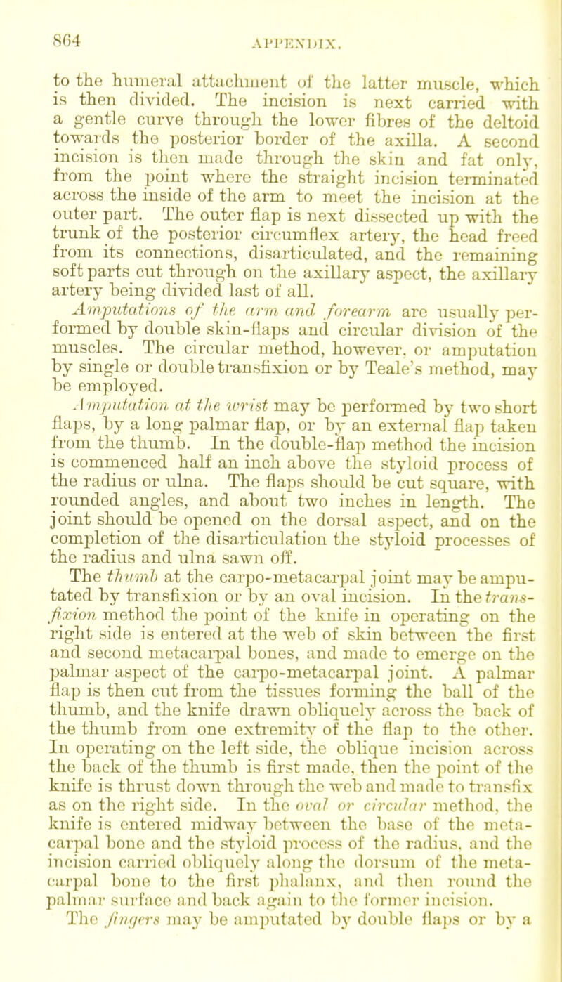 API'EXIUX. to the humeral attachuient ol' tlie ktter muscle, which is then divided. The incision is next carried with a gentle curve through the lower fibres of the deltoid towards the posterior border of the axilla. A second incision is then made through the skiu and fat onlj-, from the point where the straight incision teiTainated across the inside of the arm to meet the incision at the outer part. The outer flap is next dissected up with the trunk of the posterior circumflex artery, the head freed from its connections, disarticulated, and the remaining soft parts cut through on the axillary aspect, the axillary artery being divided last of all. Amputations of the arm and forearm are usually per- foi-med by double skin-flaps and circular division of the muscles. The circular method, however, or amputation by single or double transfixion or by Teale's method, may be employed. Amputation at the wrist may be perfoi-med by two short flaps, by a long palmar flap, or by an external flap taken from the thumb. In the double-flap method the incision is commenced half an inch above the styloid process of the radius or ulna. The flaps should be cut square, with rounded angles, and about two inches in length. The joint should be opened on the dorsal aspect, and on the completion of the disarticulation the styloid processes of the radius and ulna sawn off. The thiirnh at the carpo-metacarpal joint may be ampu- tated by transfixion or by an oval incision. In thetrans- fixion method the point of the knife in operating on the right side is entered at the web of skin between the first and second metacarpal bones, and made to emerge on the palmar aspect of the carpo-metacarj^al joint. A palmar flap is then cut from the tissues forming the ball of the thumb, and the knife drawn obliquely across the back of the thumb from one extremity of the flap to the othei-. In operating on the left side, the oblique incision across the back of the thimrb is first made, then the point of the knife is thrust down through the web and made to transfix as on the riglit side. In the oval or circular method, the knife is entered midway Ijctwcen the base of the meta- carjial bone and the styloid process of the radius, and the incision carried obliquely along the dorsum of the meta- carpal bone to the first phalanx, and then round the palmar surface and back again to the former incision. The Jinijcrs may be amijutated bj' double flaps or by a