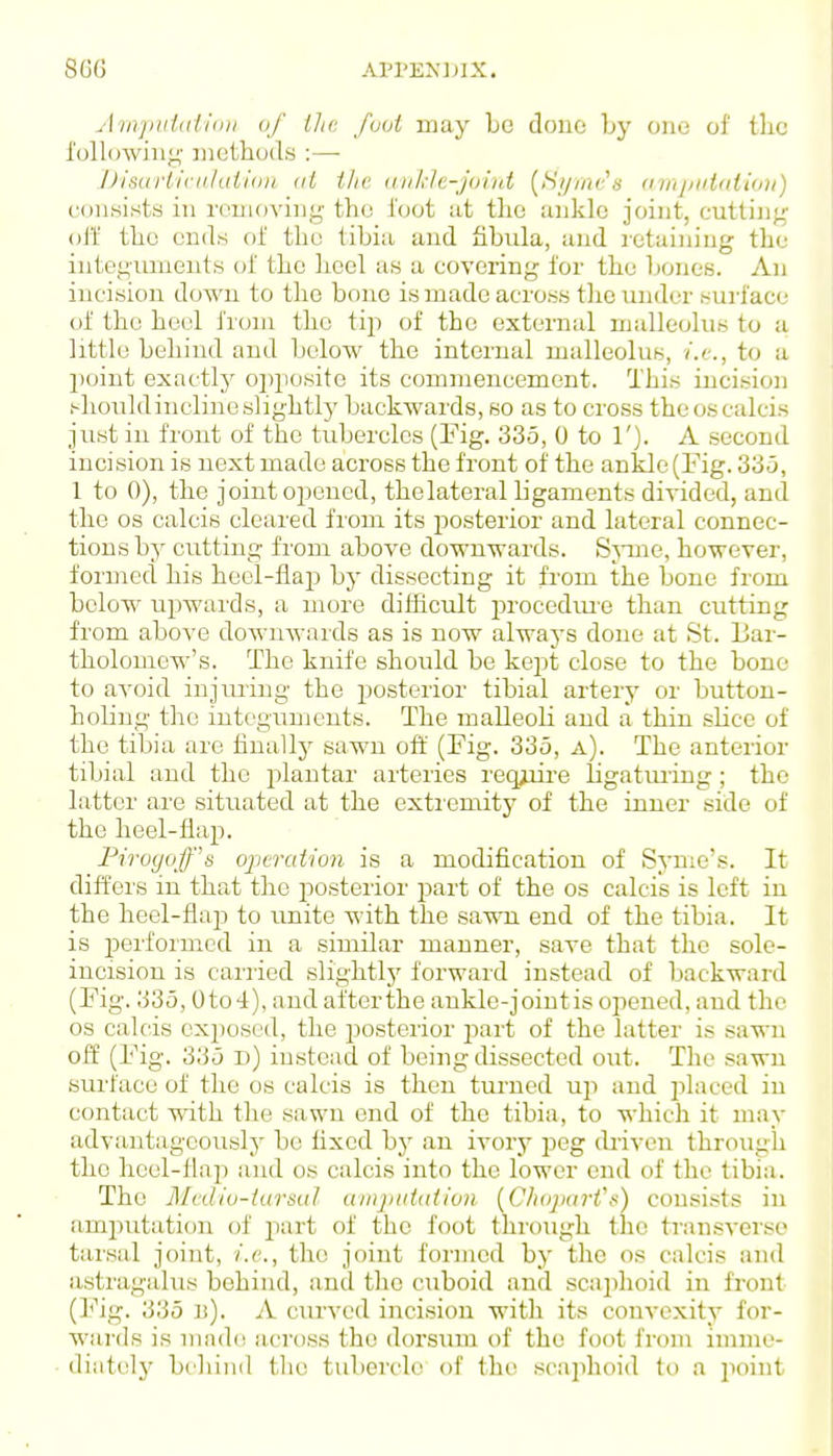 AinjiiiidIion (if Ihi: /(Mi may Lo done by oiio ol' the I'ollowin^- inetliod.s :—• l)is((rliriil(iiliin (li i/ie (in/r/e-jolni (^iSi/inc^a a in/iiiidiidu') consists in reuioving tho i'oot iit tlie aiiklc joint, (jutting oti tlio ends of the tibia and fibula, and letaining the integuments of the heel as a covering for the bones. An incision down to the bone is made across tlie under surface of the heel from the tiji of the external malleolus to a little behind and below the internal malleolus, i.e., to a ])oint exactly oi)}iosite its commencement. This iuci.sion shouldincliueslightl}' backwards, so as to cross the oscalcis just in front of the tubercles (l^'ig. 335, 0 to 1'). A second incision is next made across the front of the ankle (Fig. 330, 1 to 0), the joint oijeucd, thelateral hgaments divided, and the OS calcis cleared from its posterior and lateral connec- tions by cutting from above downwards. SjTue, however, formed his heel-flap by dissecting it from the bone from below upwards, a more difficult iDrocedui'c than cutting from above downwards as is now always done at St. Bar- tholomew's. The knife should be kept close to the bone to avoid injmiug the posterior tibial artery or button- holing the iuteguuients. The maUeoH and a thin slice of the tibia are finally sawn off (Fig. 335, a). The anterior tibial and the plantar ai'teries req^re ligatm-ing; tho latter are situated at the extiemitj' of the inner side of the heel-flap. Pirvgoff's ojitraiion is a modification of Syme's. It diffei'S in that the posterior part of the os calcis is left in the heel-flaiD to unite with the sawn end of the tibia. It is performed in a similar manner, save that the sole- incision is carried slightly forward instead of backward (Pig. 335,0 to 4), and after the ankle-joint is opened, and the OS calcis ex})osod, the posterior part of the latter is sawn off (Fig. 335 d) instead of being dissected out. The sawn surface of the os calcis is then tm-ned up and placed in contact with the sawn end of the tibia, to which it may advantageously be fixed by an ivory peg (hiven through the heel-flap and os calcis into the lower end of the tibia. The Mcdiu-iurtiul uvijti(Uiiiv» {CliojiarVti) consists in amputation of part of the foot through the transverse tarsal joint, i.e., the joint formed by the os calcis and astragalus behind, and tho cuboid and scaphoid in front (Fig. 335 b). a curved incision witli its convexity for- wards is madd across the dorsiim of the foot from imine- diiit(^ly bcliind tin: tubercle of the scaphoid to a point