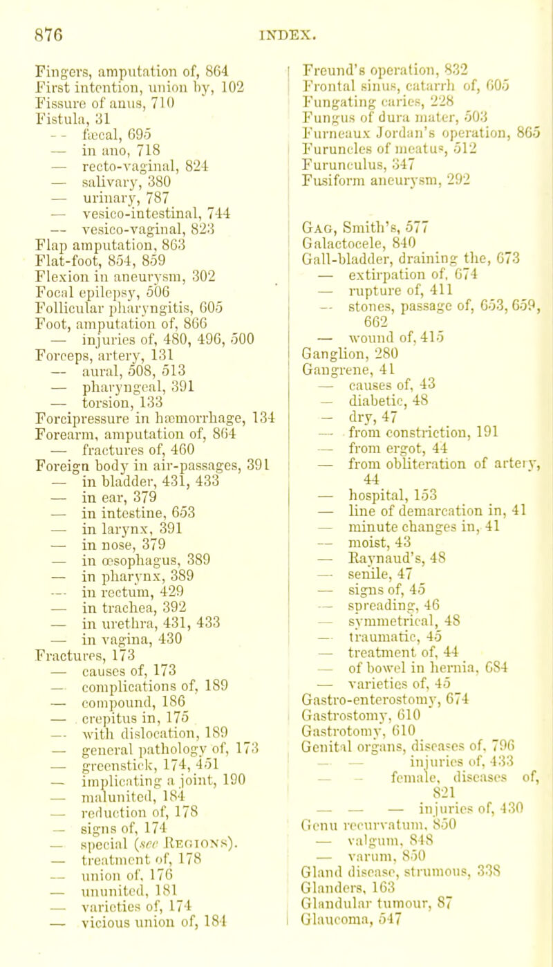 Fingers, amputation of, 864 first intention, union by, 102 Fissure of anus, 710 Fistula, 31 — - fu3cal, 695 — in ano, 718 — recto-vaginal, 824 — salivary, 380 — urinary, 787 — vesieo-intestinal, 744 — vesico-vaginal, 823 Flap amputation, 863 Flat-foot, 854, 859 Flexion in aneurysm, 302 Focal epilepsy, 506 Follicular pharyngitis, 605 Foot, amputation of, 866 — injuries of, 480, 496, 500 Forceps, artery, 131 — aural, 508, 513 — pharyngeal, 391 — torsion, 133 Forcipressure in hrcmorrhage, 134 Forearm, amputation of, 864 — fractures of, 460 Foreign body in air-passages, 391 — in bladder, 431, 433 — in ear, 379 — in intestine, 653 — in lar}'nx, 391 —■ in nose, 379 — in esophagus, 389 — in pharynx, 389 —- in rectum, 429 — in trachea, 392 — in urethra, 431, 433 — in vagina, 430 Fractures, 173 — causes of, 173 — complications of, 189 — compound, 186 — . crepitus in, 175 — with dislocation, 189 — general pathology of, 173 — grecnstick, 174, 451 — implicnting a joint, 190 — malunitcd, 184 — reduction of, 178 — signs of, 174 — special (srr Regions). — treatment of, 178 — union of, 176 — ununited, 181 — varieties of, 174 — vicious union of, 184 ! Freund's operation, 832 Frontal sinus, catarrli of, 605 Fungating caries, 228 Fungus of dura iiialer, 503 Furncaux Jordan's operation, 86c Furuncles of meatus, 512 Furunculus, 347 Fusiform aneurysm, 292 i Gag, Smith's, 577 Galactocele, 840 Gall-bladder, draining tlie, 673 — extirpation of, 674 I — rupture of, 411 — stones, passage of, 653, 659 I 662 — wound of, 415 GangUon, 280 Gangrene, 41 — causes of, 43 — diabetic, 48 — dry, 47 — from constriction, 191 — from ergot, 44 — from obliteration of arteiv 44 — hospital, 153 — line of demarcation in, 41 — minute changes in, 41 — moist, 43 — Eaynaud's, 48 — senile, 47 — signs of, 45 — spreading, 46 — symmetrical, 48 — traumatic, 45 — treatment of, 44 — of bowel in hernia, GS4 — varieties of, 45 Gastro-enterostomy, 674 (lastrostom)', 610 Gastrotomy, 610 Genital organs, diseases of, 796 — — injuries of, 433 — - female, diseases of, 821 — — — injuries of, 430 Genu recurvatmn, 850 . — valgum, 848 r — varum, 850 Gland disease, strumous, 338 Glanders, 163 Glandular tumour, 87 I Glaucoma, 547