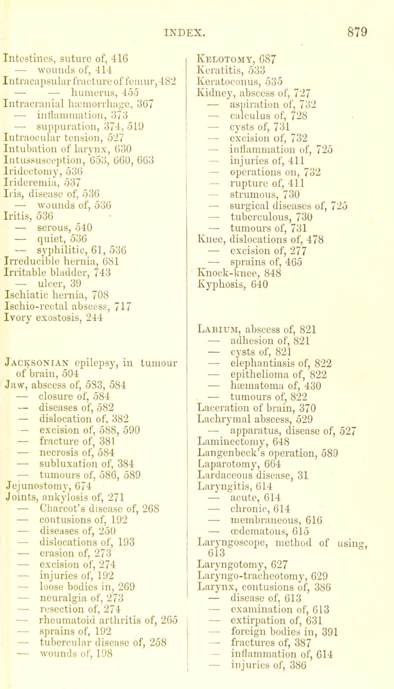 Intestinchi, suture of, 416 — wouuds of, -il-i Intracapsular fnicturu of femur, 482 — — liumorus, -ioij Intracranial bicniorrlianc, 367 — iiiHaumiation, o73 — suppuratiou, 374, 519 Intraocular tension, 527 Intubation of larynx, 630 Intussusception, 653, 66U, 663 Iridectomy, 536 Irideremia, 537 Ills, disease of, 536 — wounds of, 536 Iritis, 536 — serous, 540 — quiet, 536 — syphilitic, 61, 530 Irreducible hernia, (381 Irritable bladder, 743 — ulcer, 39 Ischiatic hernia, 708 Ischio-rectal abscess, 717 Ivory exostosis, 244 Jacksonian epilepsy, in tumour of brain, 504 Jaw, abscess of, 533, 584 —• closure of, 584 — diseases of, 582 — dislocation of, 382 — excision of, 588, 590 — fracture of, 381 — necrosis of, 584 — subluxation of, 384 — tumours of, 586, 589 Jejunostomy, 674 Joints, ankylosis of, 271 — Cliarcot's disease of, 268 — contusions of, 192 — diseases of, 251) — dislocations of, 193 — erasion of, 273 — excision of, 274 — injuries of, 192 — loose bodies in, 269 — neuralgia of, 273 — resection of, 274 ■— rheumatoid arthritis of, 265 —• sprains of, 192 — tubercular disease of, 258 — wounds of, 198 Kelotomy, G87 Keratitis, 533 Keratoconus, 535 Kidue}', abscess of, 727 — aspiration of, 732 — calculus of, 728 — cysts of, 731 — excision of, 732 — inHanimation of, 725 — injuries of, 411 — operations on, 732 — rupture of, 411 — strumous, 730 — surgical diseases of, 725 — tuberculous, 730 —■ tumours of, 731 Knee, dislocations of, 478 — excision of, 277 —■ sprains of, 465 Kuock-knee, 848 Kyphosis, 640 Labium, abscess of, 821 — adhesion of, 821 — cj'sts of, 821 — elephantiasis of, 822 — epithelioma of, 822 — hccmatoma of, 430 . — tumours of, 822 Laceration of brain, 370 Lachrymal abscess, 529 — apparatus, clisease of, 527 Lamincctoni}', 648 Langenbeck's operation, 589 Laparotomy, 664 Lardaceous disease, 31 Laryngitis, 614 — acute, 614 — chronic, 614 — membraneous, 616 — oedematous, 615 Laryngoscope, method of using, 613 Laryngotoniy, 627 Laryngo-tracheotomy, 629 Larynx, contusions of, 386 — disease of, 613 — examination of, 613 — extirpation of, 631 — foreign bodies in, 391 — fractures of, 387 - inflammation of, C14 — injuries ol', 386