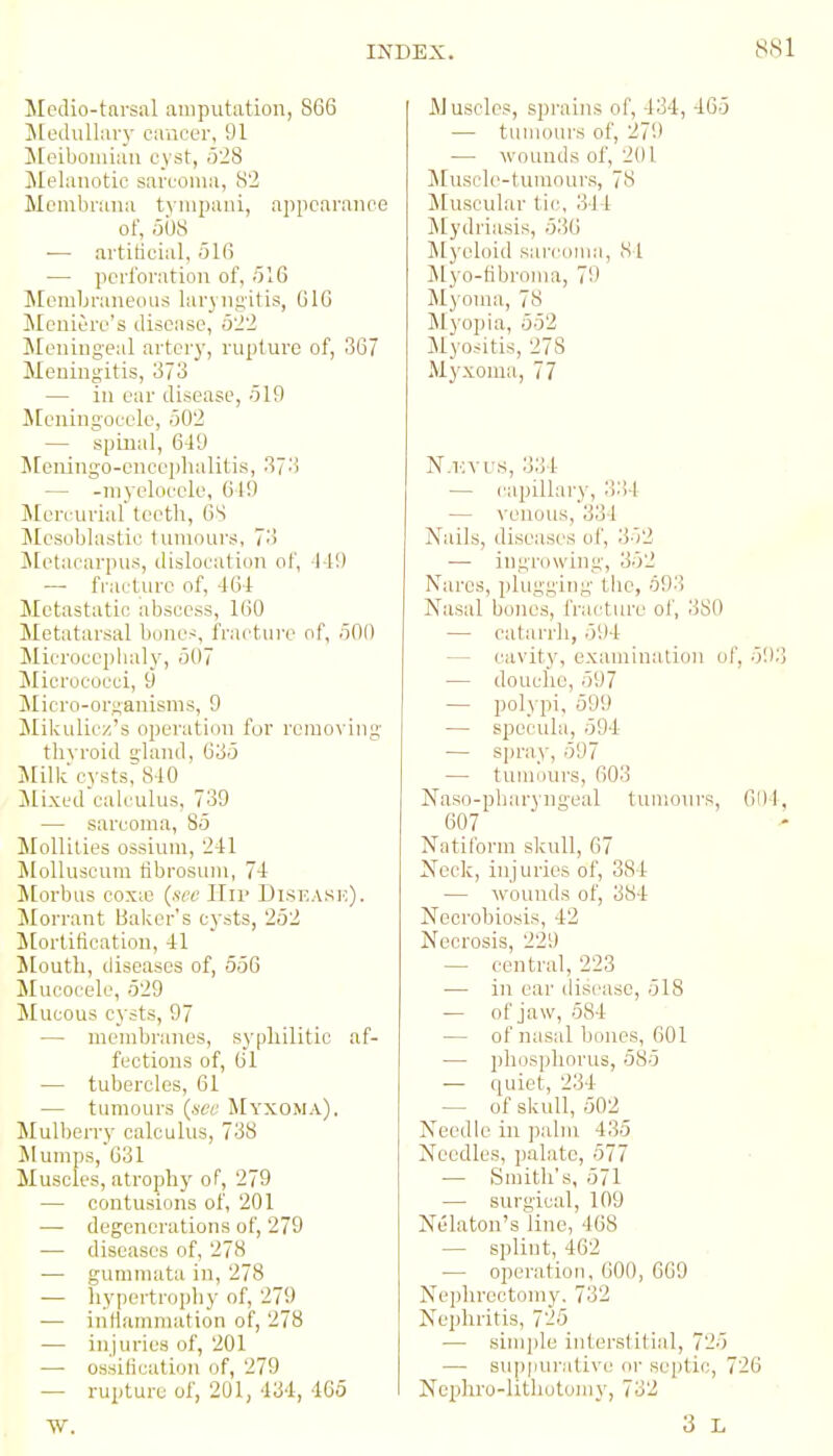 8S1 Mpclio-tnrsal amputation, 866 JLedullar)- cancer, 91 JEeibomiaii cyst, 528 Jlelanotic sarcoma, 82 Moinbrana tyiiipani, appearance of, 508 ■— artiticial, 516 — pcrlbratioii of, 516 Membraneous hirj ngltis, G16 Meniere's disease, 522 Meningeal artery, rupture of, 367 Meningitis, 373 — in ear disease, 519 Jtcningocele, 502 — spinal, 6-19 Meningo-enceplialitis, 373 — -myelocele, 619 Mercurial teeth, 6S Mesoblastic lumoui's, 73 Metacarpus, dislocation of, -1-19 — fracture of, -161: Metastatic abscess, 160 Metatarsal bone-^, frac'tiire of, 500 Microcephaly, 507 Micrococci, 9 Micro-ori;anisms, 9 ]Mikulicz's operation for removing thyroid gland, 635 Milk cysts, 8-10 Mixed calculus, 739 — sarcoma, 85 MoUilies ossium, 241 MoUuscum tibrosum, 7-1 Morbus cox;e (see lliv Diseask). Morrant Baker's cysts, 252 Mortification, 41 Mouth, diseases of, 556 Mucocele, 529 Mucous cysts, 97 — membranes, syphilitic af- fections of, 61 — tubercles, 61 — tumours (see Myxoma). Mulberry calculus, 738 Mumps, 631 Muscles, atrophy of, 279 — contusions of, 201 — degenerations of, 279 — diseases of, 278 — gummata in, 278 — liypertrophy of, 279 — intlamnuition of, 278 — injuries of, 201 — ossilication of, 279 — rupture of, 201, 434, 465 W. Aluscles, sprains of, 434, 46o — tumours of, 279 —■ wounds of, 201 Muscle-tumours, 78 Muscular tic, 314 Jlydriasis, 536 Jlyeloid sai'conia, 84 ]\lyo-tibroma, 79 Myoma, 78 !Myopia, 552 Myositis, 278 Myxoma, 77 N.i'Vus, 334 — capillary, )!:')1 — venous, 334 Nails, diseases of, 352 — ingrowing, 352 Naros, plugging tlic, 693 Nasal bones, fra(^ture of, 380 — catarrh, 594 — cavity, examinalion of, 593 — douche, 597 — polypi, 599 — specula, 594 — spray, 597 — tumours, 603 Naso-pbaryngeal tumoin's, 6111, 607 Natiform skull, 67 Neck, injuries of, 384 — wounds of, 384 Necrobiosis, 42 Necrosis, 229 — central, 223 — in ear disease, 518 — of jaw, 584 — of nasal bones, 601 — phosphorus, 585 — quiet, 234 — of skull, 502 Needle in palm 435 Needles, palate, 577 — Smith's, 571 — surgical, 109 Nekton's line, 468 . — splint, 462 — operation, 600, 669 Neplirectomy. 732 Nephritis, 725 — simple interslitial, 725 — suppurative or septic, 726 Nephi'o-hthotomy, 732 3 L