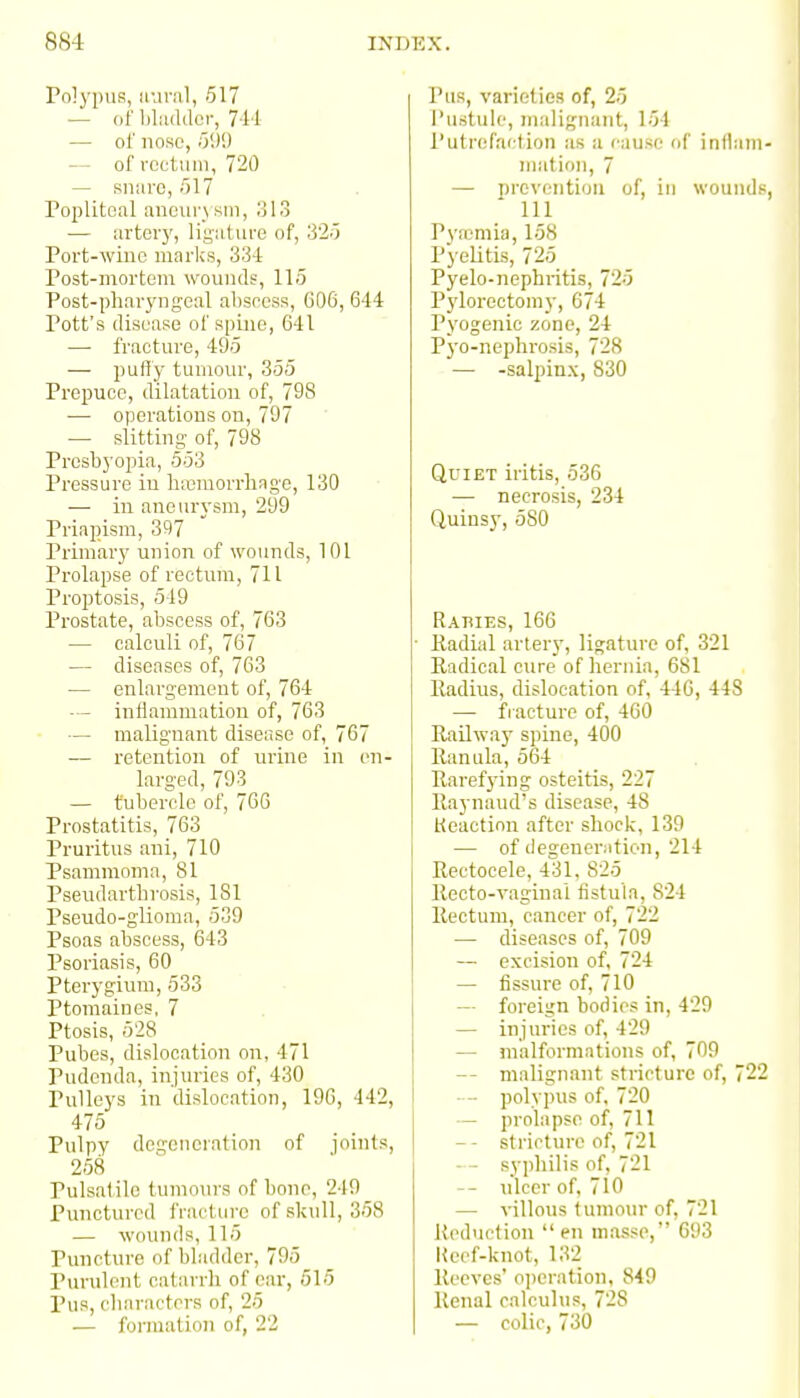 Polypus, iiuriil, 617 — of Ijliiddor, 7-l'l — of nose, ')'.)'.) — of reetiiin, 720 — snare, 517 Popliteal aneurysm, ol3 — arter}', liguture of, 820 Port-winc marks, 33-1 Post-mortem wounds, 115 Post-pharyngeal alispcss, 606, 644 Pott's disease of spine, 641 — fracture, 49.5 — puHy tumour, 355 Prepuce, dilatation of, 798 — operations on, 797 — slitting- of, 798 Presbyopia, 553 Pressure in liaMUOrrliage, 130 — in aneurysm, 299 Priapism, 397 Primar}' union of wounds, 101 Prolapse of rectum, 711 Proptosis, 519 Prostate, abscess of, 763 — calculi of, 767 — diseases of, 763 — enlargement of, 764 -— inflammation of, 763 — malignant disease of, 767 — retention of urine in en- larged, 793 — tubercle of, 766 Prostatitis, 763 Pruritus ani, 710 Psammomn, 81 Pseudarthrosis, 181 Pseudo-glioma, 539 Psoas abscess, 643 Psoriasis, 60 Pterygium, 533 Ptomaines, 7 Ptosis, 528 Pubes, dislocation on, 471 Pudenda, injuries of, 430 Pulleys in dislocation, 190, 442, 475 Pulpy degeneration of joints, 258 Pulsatile tumours of bone, 249 Punctured fracture of skull, 358 — wounds, 115 Puncture of bladder, 795 Purulent catarrh of ear, 515 Pus, characters of, 25 — formation of, 22 Pus, varieties of, 25 I'ustuh', malignant, 154 Putrefaction as a cause of inflain- niafion, 7 — prevention of, in wounds, 111 Pj'n^niia, 158 Pyelitis, 725 Pyelo-nephritis, 725 Pylorectomy, 674 Pyogenic zone, 24 Pyo-nephrosis, 728 — -salpinx, 830 Quiet iritis, 536 — necrosis, 234 Quinsy, 580 Rabies, 166 • Eadial artery, ligature of, 321 Radical cure of hernia, 681 Radius, dislocation of, 440, 448 — fracture of, 460 Railway spine, 400 Ranula, 564 Rarefying osteitis, 227 Raynaud's disease, 48 Keaction after shock, 139 — of degeneration, 214 Rectocele, 431, 825 Recto-vaginai fistula, 824 Rectum, cancer of, 722 — diseases of, 709 — excision of, 724 — fissure of, 710 — foreign bodies in, 429 — injuries of, 429 — malformations of, 709 — malignant stricture of, 22 •— polypus of, 720 — prolapse of, 711 — - stricture of, 721 syphilis of, 721 -- ulcer of, 710 — villous tumom- of, 721 Heduetion en masse, 693 Heef-knot, 132 Reeves' operation, 849 Renal calculus, 728 — colic, 730