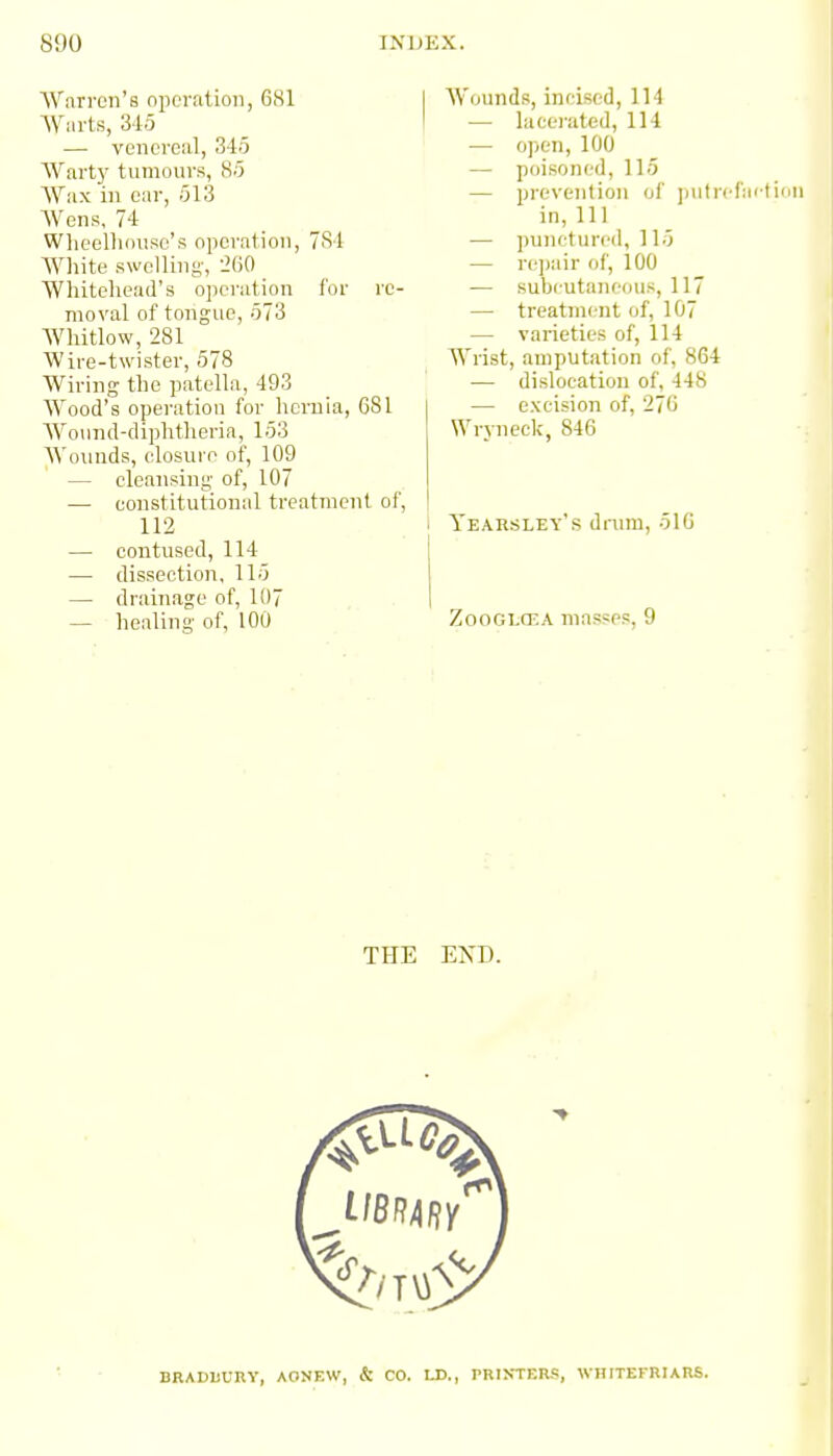 AVnri-eii's operalioii, 681 Warts, 315 — venereal, 345 Wartj' tumours, 85 Wax in ear, 513 Wens, 74 Wlieellinuse's operation, 781 White swelling, 'iljO Whiteliead's operation for re- moval of tongue, 573 Whitlow, 281 Wire-twister, 578 Wiring the patella, 493 Wood's operation for hernia, 681 Wo\ind-diphtheria, 153 Wounds, elosui e of, 109 — cleansing of, 107 — constitutional treatment of, 112 — contused, 114 — dissection, 115 — drainage of, 107 — healing of, 100 Wounds, incised, 114 — laceiated, 114 — open, 100 — poisoned, Ho — prevention of jnifrcfaition in,111 — ])unctun'd, ] 15 — rejjair of, 100 — subcutaneous, 117 — treatment of, 107 — varieties of, 114 Wrist, amputation of, 864 ■— dislocation of, 448 — excision of, 276 Wryneck, 846 Yearsley's drum, 510 ZooGLCEA masses, 9 THE EXD. BRADUURV, AONEW, & CO. LD., PRIS-TERR, WHITEFRIARS.