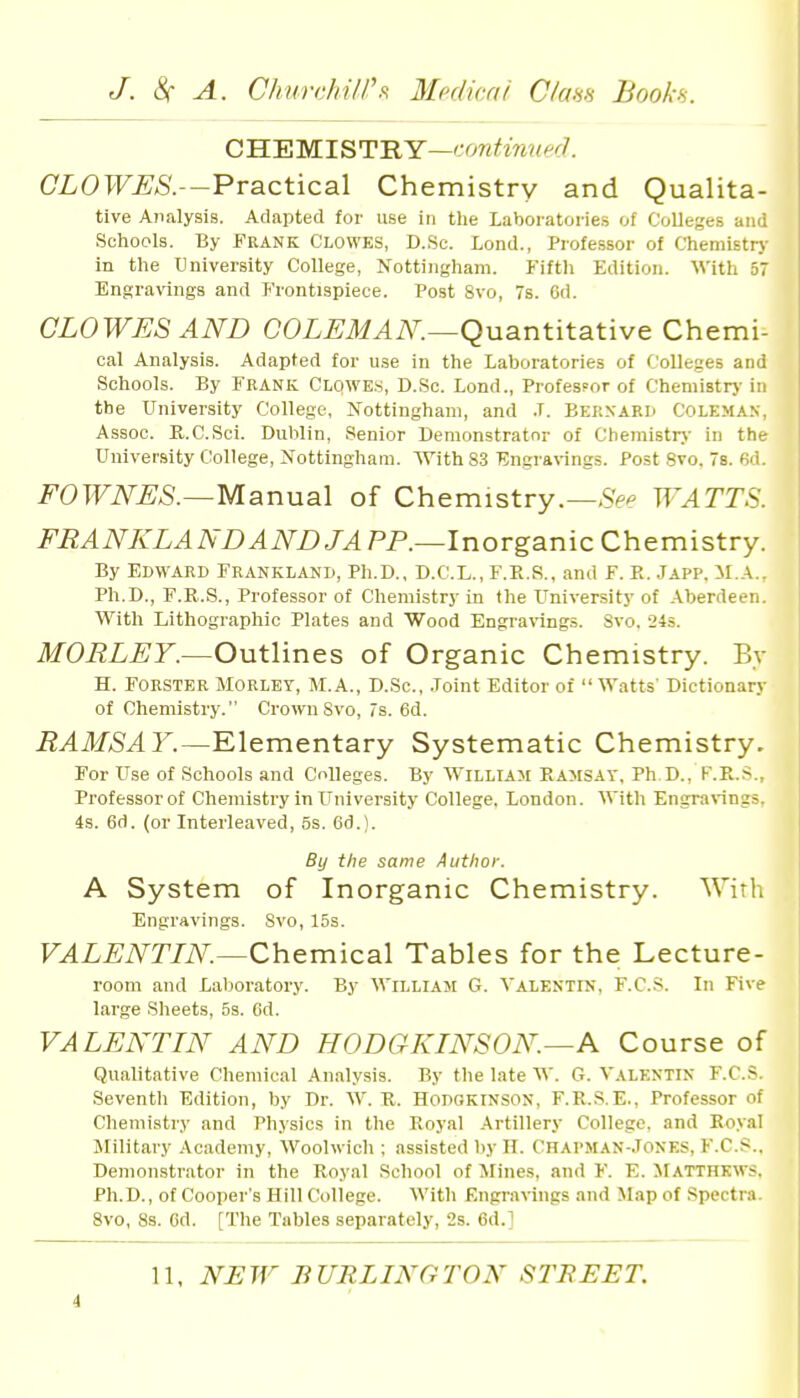 GWFMlST'RY—conUnwd. CLOWES.—Practical Chemistry and Qualita- tive Analysis. Adapted for use in tlie Laboratories of Colleges and Schools. By FRANK CLOWES, D.Sc. Lond., Professor of Chemistrj- in the University College, Nottingham. Fifth Edition. With 57 Engravings and Frontispiece. Post 8vo, 7s. 6d. CLOWES AND COL^JM^iN^.—Quantitative Chemi- cal Analysis. Adapted for u.se in the Laboratories of Colleges and Schools. By FRANK Clowe.s, D.Sc. Lond., Professor of Chemistrj- in the University College, Nottingham, and .T. Bernard Coleman, Assoc. R.C.Sci. Dublin, .Senior Demonstrator of Chemistrj- in the University College, Nottingham. With 8.3 Engravings. Post 8vo. s. fid. FOWNES.—Msinvia.\ of Chemistry.—WATTS. FBANKLAND AND LAPP.—InorganicChemistry. By Edward Frankland, Ph.D., D.C.L., F.E.S., and F. K. Japp, M.A., Ph.D., F.E.S., Professor of Chemistry in the University of Aberdeen. With Lithographic Plates and Wood Engravings. Svo. 24s. MORLEY.—Outlines of Organic Chemistry. By H. FORSTER MORLEV, M.A., D.Sc, .Joint Editor of Watts' Dictionary of Chemistry. Cro^vuSvo, 7s. 6d. RAMSAY.—Elementary Systematic Chemistry. For Use of Schools and Colleges. By William Eamsay, Ph.D., F.R.S., Professor of Chemistry in University College. London. With Engra%ings, 4s. 6d. (or Interleaved, 5s. 6d.). By the same Author. A System of Inorganic Chemistry. With Engravings. Svo, 15s. VALENTTN.—Chemical Tables for the Lecture- room and Lal)oratory. By William G. A'alentin, F.C.S. In Five large Sheets, 5s. 6d. VALENTIN AND HODGKINSON—A Course of Qualitative Chemical Analysis. By the late W. G. VALENTIN F.C.S. Seventh Edition, by Dr. W. K. HonoKlNSON, F.R.S.E., Professor of Chemistry and Physics in the Royal Artillery College, and Ro.val Military Academy, Woolwich ; assisted by H. Chapman-.Tones, F.C.S.. Demonstrator in the Royal School of Mines, and F. E. MATTHEWS. Ph.D., of Cooper's Hill College. With Engravings and Map of Spectra. Svo, 8s. Cd. [The Tables separately, 2s. 6d.] 11, Ni:iY BURLINGTON STREET. i