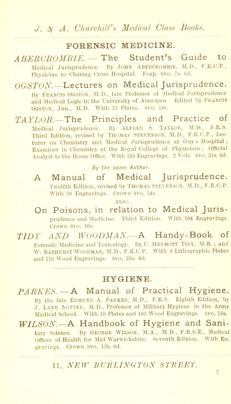 FORENSIC MEDICINE. ABERCROMBIE. — The Student's Guide to Jledical Jurisprudence. By John Abercrombie, .M.D., f.R.O.P., Physician to Cliaring Cross Hospital. Fcap. Svo, 7s. Oil. OGSTON.—Lectures on Medical Jurisprudence. By Francis Ogston, M.D., late Professor of .Medical Jurisprudence and Medical Logic in the University of Aberiieen Edited by FRANCIS Ogston, Jun., SI.D. With 1-2 Plates. Svo, ISs. TAYLOR.—The Principles and Practice of Medical Jurisprudence. By ALFiiEU S. Taylor, M.D.. F.K.S. Third Edition, revised by Thomas Stevenson, M.D., F.R.C.P., Lec- turer on Chemistry and Medical Jurisprudence at Guy's Hospital; Examiner in Chemistry at the Royal College of Physicians ; Official Analyst to the Home Office. With 188 Engravings. 2 Vols. Svo, 31s. 6d. By the same Author. A Manual of Medical Jurisprudence. Twelfth Edition, revised by Thomas .Stevenson, M.D., F.R.C.P. With 56 Engravings. Crown 8vo, 14s. also. On Poisons, in relation to Medical Juris- prudence and Medicine. Third Edition. With 104 Engravings Crown Svo, 16s. TIDY AND WOODMAN.—A Handy-Book of Forensic Medicine and Toxicology. By C. Meymott Tidy, il.B. ; and W. Bathdrst Woodman, M.D., F.R.C.P. With 8 Lithographic Plates and 116 Wood Engra\ings. Svo, 31s. 6d. HYGIENE. PARKES. — A Manual of Practical Hygiene. By the late EDMUND A. PARKES, M.D., F.R.S. Eighth Edition, by J. Lane ^otter, M.D., Professor of Military Hygiene in the Army Medical School. With 10 Plates and 103 Wood Eugi-avings. Svo, 18s. WILSON.—A Handbook of Hygiene and Sani- tary Science. By George Wilson, M.A., M.D., F.R.S.E., Medical Officer of Health for Mid Warwickshire. Seventh Edition. With En- gravings. Crown Svo, l'2s. 6d. 11, NEW BURLINCrrON STREET.