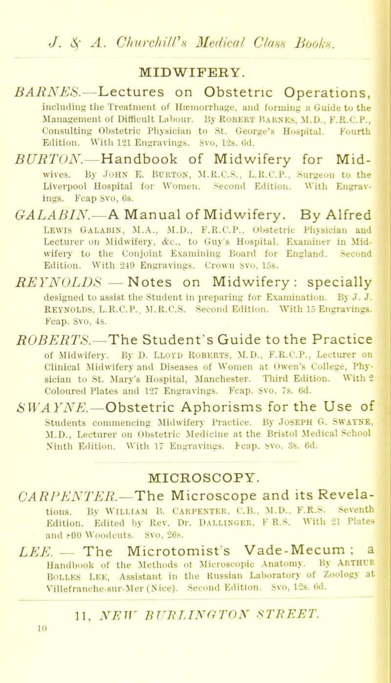 MIDWIFERY. BARNES.—Lectures on Obstetric Operations, incliuling the Treutineiit of HieiaoiTliage, and fonuiii;; a Guide tu the Manasement of DifBcult Liitiour. By Robert Kaknes, M.D., F.R.C.P., Consulting Obstetric Physician to St. George's Hospital. P'ourth Edition. With 121 Engravings. 8vo, l-is. (id. BURTON.—Handihooli of Midwifery for Mid- wives. By .ToHN E. Burton, M.K.CS., L.R.C.P., Surgeon to the Liverpool Hospital for Women. .-Second Edition. Willi Engrav- ings. Fcap Svo, 6s. GALABIN.—A Manual of Midwifery. By Alfred Lewis Galabin, M.A., M.D., F.R.C.P.. Obstetric Physician and Lecturer on Midwifery, &c., to Guy's Hospital. Examiner in Mid- wifery to the Conjoint E.xaraining Board for England. .Second Edition. With 249 Engravings. Crown Svo, 15s. REYNOLDS —Notes on Midwifery: specially designed to assist the Student in preparing for Examiuatiou. By J. J. Reynolds. L.R.C.P., M.R.C.S. Second Edititm. With 1.5 Engravings. Ij'cap. Svo, 4s. ROBERTS.—The Student's Guide to the Practice of Midwifery. By D. Llovd Roberts, M.D.. F.R.C.P., Lecturer on Clinical Midwifery and Diseases of Women at Owen's College, Phy- sician to St. Mary's Hospital, JIanchester. Third Edition. With 2 Coloured Plates and 127 Engravings. Fcap. Svo. 7s. 6d. SWAYNE.—Obstetric Aphorisms for the Use of students commencing JUdwifery Practice. By Joseph G. Swatne, M.D., Lecturer on Obstetric Medicine at the Bristol Jledical School Xinth Edition. With 17 Engravings. Fcap. bvo. 3s. 6d. MICROSCOPY. CARPENTER.—The Microscope and its Revela- tions. By William B. Carpenter, C.B., M.D.. F.R.S. .Seventh Edition. Edited by Rev. Dr. Dallinc.er, F R.S. With 21 Plates and !-00 Woodcuts. Svo, 26,s. LEE. — The Microtomist's Vade-Mecum ; a Uandl)ook of the Methods ot Microscopic Anatomy. By Arthit. BoLLES Lek, Assistant in the Kussian Laboratory of Zoology at Villefranche sur-Mer (Nice). Sei-ond Edition. Svo, l-2s. Od. 11. NFir BUnLINOrON STREET.