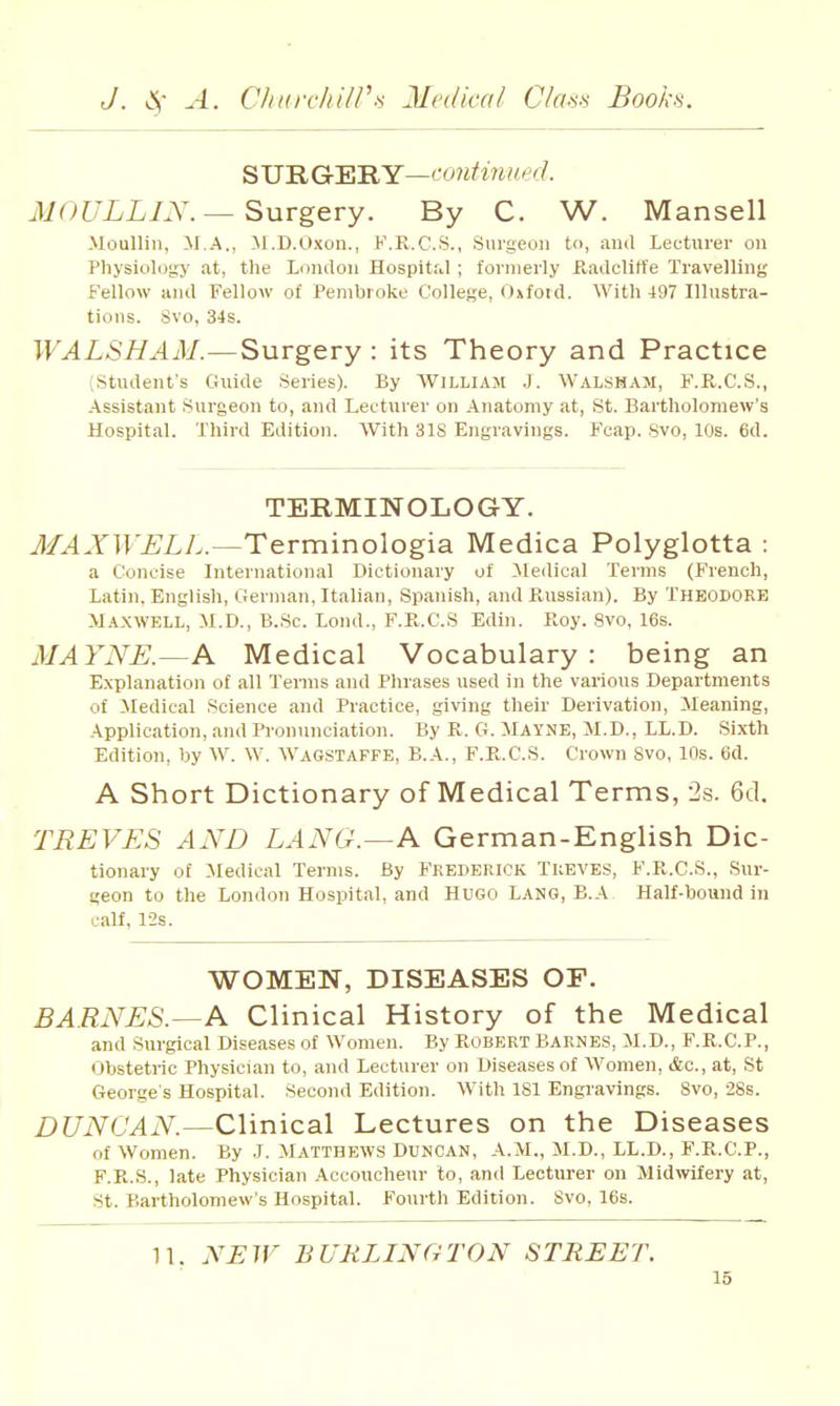 S UE. G-ER Y—f^'0?i^i»-^(Z. Ji0^7i.L7.Y.—Surgery. By C. W. Mansell Moullin, M.A., M.D.Oxon., F.R.C.S., Surgeuii t, and Lecturer on Physiol()!iy at, the London Hospital; formerly Kadclitt'e Travelling Fellow and Fellow of Pembroke College, Oxfoid. With 497 Illustra- tions. Svo, 34s. WALSHAM.—Surgery : its Theory and Practice (Student's Guide Series). By WiLLiAJt .J. Walsham, F.K.C.S., Assistant Surgeon to, and Lecturer on Anatomy at, St. Bartholomew's Hospital. Third Edition. With 318 Engravings. Fcap. Svo, 10s. 6d. TERMINOLOGY. MAXWELL.—Terminologia Medica Polyglotta : a Concise International Dictionary of Medical Terms (French, Latin. English, German, Italian, Spanish, and Paissian). By THEODORE Maxwell, M.D., B.Sc. Lond., F.R.C.S Edin. E-oy. Svo, 16s. MAYNE.—A Medical Vocabulary: being an Explanation of all Terms and Phrases used in the various Departments of Medical Science and Practice, giving their Derivation, Meaning, Application, and Pronunciation. By K. G. Mayne, M.D., LL.D. Sixth Edition, by W. W. Wagstaffe, B.A., F.K.C.S. Crown Svo, 10s. 6d. A Short Dictionary of Medical Terms, 'Is. 6d. TREVES AND LANG.—A German-English Dic- tionary of Medical Terms. By Frederick Tubves, F.R.C.S., Sur- geon to the London Hospital, and Hugo Lang, B.A Half-bound in calf, 12s. WOMEN, DISEASES OP. BARNES.—A Clinical History of the Medical and Surgical Diseases of Women. By Robert Barnes, M.D., F.R.C.P., Obstetric Physician to, and Lecturer on Diseases of Women, &c., at, St George's Hospital. Second Edition. With 181 Engravings. Svo, 28s. DUNCAN.—Clinical Lectures on the Diseases of Women. By .J. MATTHEWS Duncan, A.M., M.D., LL.D., F.R.C.P., F.R.S., late Physician Accoucheur to, and Lecturer on Midwifery at, St. Bartholomew's Hospital. Fourth Edition. Svo. 16s. n. NEW BURLINGTON STREET.