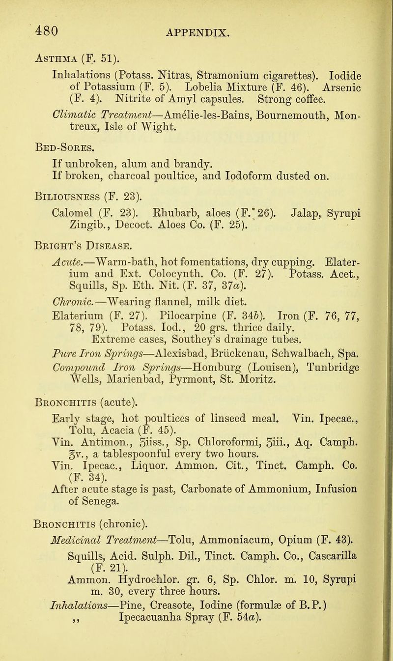 Asthma (F. 51). Inhalations (Potass. Nitras, Stramonium cigarettes). Iodide of Potassium (F. 5). Lobelia Mixture (F. 46). Arsenic (F. 4). Nitrite of Amyl capsules. Strong coffee. Climatic Treatment—Amelie-les-Bains, Bournemouth, Mon- treux, Isle of Wight. Bed-Sores. If unbroken, alum and brandy. If broken, charcoal poultice, and Iodoform dusted on. Biliousness (F. 23). Calomel (F. 23). Rhubarb, aloes (F/26). Jalap, Syrupi Zingib., Decoct. Aloes Co. (F. 25). * Bright's Disease. Acute.—Warm-bath, hot fomentations, dry cupping. Elater- ium and Ext. Colocynth. Co. (F. 27). Potass. Acet, Squills, Sp. Eth. Nit. (F. 37, 37a). Chronic.—Wearing flannel, milk diet. Elaterium (F. 27). Pilocarpine (F. 34&). Iron (F. 76, 77, 78, 79). Potass. Iod., 20 grs. thrice daily. Extreme cases, Southey's drainage tubes. Pure Iron Springs—Alexisbad, Briickenau, Schwalbach, Spa. Compound Iron Springs—Homburg (Louisen), Tunbridge Wells, Marienbad, Pyrmont, St. Moritz. Bronchitis (acute). Early stage, hot poultices of linseed meal. Yin. Ipecac, Tolu, Acacia (F. 45). Yin. Antimon., 3iiss., Sp. Chloroformi, 3iii-> Aq. Camph. gv., a tablespoonful every two hours. Yin. Ipecac, Liquor. Ammon. Cit., Tinct. Camph. Co. (F. 34). After acute stage is past, Carbonate of Ammonium, Infusion of Senega. Bronchitis (chronic). Medicinal Treatment—Tolu, Ammoniacum, Opium (F. 43). Squills, Acid. Sulph. Dil., Tinct. Camph. Co., Cascarilla (F. 21). Ammon. Hydrochlor. gr. 6, Sp. Chlor. m. 10, Syrupi m. 30, every three hours. Inhalations—Pine, Creasote, Iodine (formulas of B. P.) ,, Ipecacuanha Spray (F. 54&).