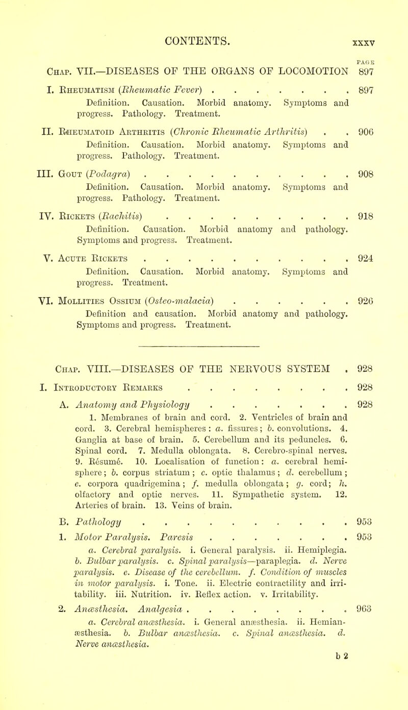 PAGE Chap. VIL—DISEASES OF THE ORGANS OF LOCOMOTION 897 I. Eheumatism {Bheuvtatic Fever) 897 Definition. Causation. Morbid anatomy. Symptoms and progress. Pathology. Treatment. II. EeEUMAToiD Arthritis {Chronic Rheumatic Arthritis) . . 906 Definition. Causation. Morbid anatomy. Symptoms and progress. Pathology. Treatment. III. Gout {Podagra) 908 Definition. Causation. Morbid anatomy. Symptoms and progress. Pathology. Treatment. IV. Rickets {Bachitis) 918 Definition. Causation. Morbid anatomy and xjathology. Symptoms and progress. Treatment. v. Acute Rickets 924 Definition. Causation. Morbid anatomy. Symptoms and progress. Treatment. VI. MoLLiTiES OssiUM {Ostco-malacia) 926 Definition and causation. Morbid anatomy and pathology. Symptoms and progress. Treatment. Chap. VIII.—DISEASES OF THE NERVOUS SYSTEM . 928 I, Introductory Remarks 928 A. Anatomy and Physiology 928 1. Membranes of brain and cord. 2. Ventricles of brain and cord. 3. Cerebral hemispheres : a. fissures; h. convolutions. 4. Ganglia at base of brain. 5. Cerebellum and its peduncles. 6. Spinal cord. 7. Medulla oblongata. 8. Cerebro-spinal nerves. 9. Kesum6. 10. Localisation of function: a. cerebral hemi- sphere ; h. corpus striatum ; c. optic thalamus ; d. cerebellum ; e. corpora quadrigemina; /. medulla oblongata; g. cord; h. olfactory and optic nerves. 11. Sympathetic system. 12. Arteries of brain. 13. Veins of brain. B. Pathology 953 1. Motor Paralysis. Paresis 953 a. Cerebral paralysis, i. General paralysis, ii. Hemiplegia. h. Bulbar iMralysis. c. Spinal paralysis—p)araplegia. d. Nerve paralysis, e. Disease of the cerebellum, f. Coiulition of muscles in motor paralysis, i. Tone. ii. Electric contractility and irri- tability, iii. Nutrition, iv. Beflex action, v. Irritability. 2. Anaesthesia. Analgesia ........ 963 a. Cerebral anasthesia. i. General anaesthesia, ii. Hemian- sesthesia. b. Bulbar anaesthesia, c. Spinal anasthcsia. d. Nerve anaesthesia. b2