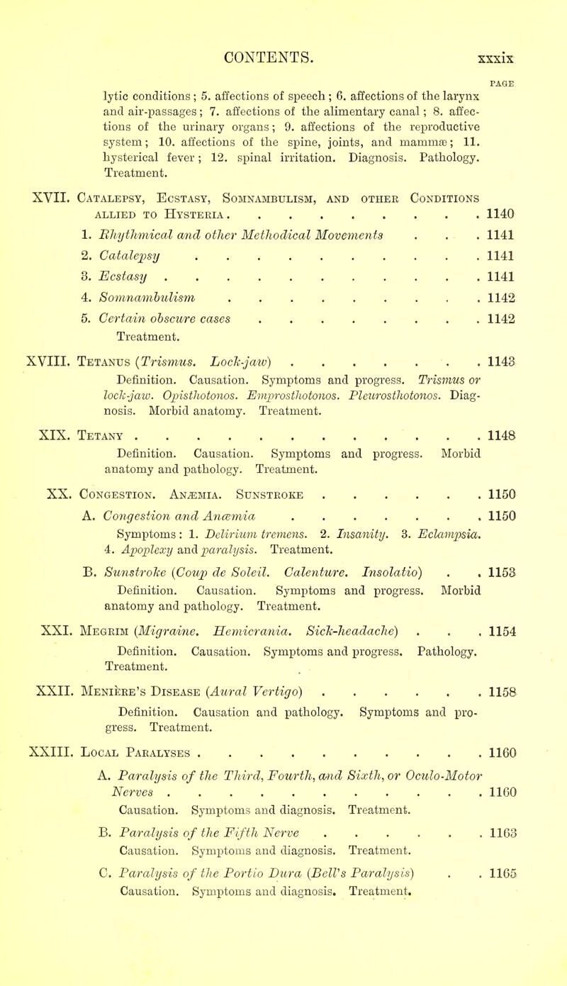 PAGE lytic conditions ; 5. affections of speech ; 6. affections of the larynx and air-passages ; 7. affections of the alimentary canal; 8. affec- tions of the urinary organs; 9. affections of the reproductive system; 10. affections of the spine, joints, and mamma); 11. hysterical fever; 12. spinal irritation. Diagnosis. Pathology. Treatment. XVII. Catalepsy, Ecstasy, Somnambulism, and other Conditions ALLIED TO Hysteria 1140 1. Bhythmical and other Methodical Movements . . . 1141 2. Catalepsy 1141 3. Ecstasy 1141 4. Sormiamhulism ......... 1142 5. Certain obscure cases 1142 Treatment. XVIII. Tetanus {Trismus. Loch-jaw) 1143 Definition. Causation. Symptoms and progress. Trismus or lock-jaw. OinstUotonos. Emprostliotonos. Plcurosthotonos. Diag- nosis. Morbid anatomy. Treatment. XIX. Tetany 1148 Definition. Causation. Symptoms and progress. Morbid anatomy and pathology. Treatment. XX. Congestion. Anemia. Sunstroke 1150 A. Congestion and Ancemia 1150 Symptoms: 1. Ddirium tremens. 2. Insanitij. 3. EclcLmjJsia. 4. Apo]]lexy and paralysis. Treatment. B. Sunstroke {CoujJ de Soleil. Calenture. Insolatio) . . 1153 Definition. Causation. Symptoms and progress. Morbid anatomy and pathology. Treatment. XXI. Megrim {Migraine. Hemicrania. Sich-headache) . . . 1154 Definition. Causation. Symptoms and progress. Pathology. Treatment. XXII. Meniere's Disease (Aural Vertigo) 1158 Definition. Causation and pathology. Symptoms and pro- gress. Treatment. XXIII. Local Paralyses 1160 A. Paralysis of the Third, Fourth, and Sixth, or Oculo-Motor Nerves 1160 Causation. Symptoms and diagnosis. Treatment. B. Paralysis of the Fifth Nerve 1163 Causation. Symptoms and diagnosis. Treatment. C. Paralysis of the Portio Dura (BelVs Paralysis) . . 1165 Causation. Symptoms and diagnosis. Treatment,