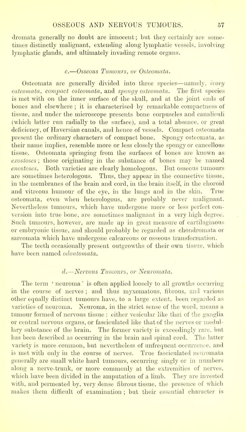 dromata generally no doubt are innocent; but they certainly are some- times distinctly malignant, extending along lymphatic vessels, involving lymphatic glands, and ultimately invading remote organs. c.—Osseous Tumours, or Ostcomata. Osteomata are generally divided into three species—namely, ivory ostcomata, comjjact ostcomata, and sjioiigy ostcomata. The first species is met with on the inner surface of the skull, and at the joint ends of bones and elsewhere ; it is characterised by remarkable compactness of tissue, and under the microscope presents bone corpuscles and canaliculi (which latter run radially to the surface), and a total absence, or great deficiency, of Haversian canals, and hence of vessels. Compact osteomata present the ordinary characters of compact bone. Spongy osteomata, as their name implies, resemble more or less closely the spongy or cancellous tissue. Osteomata springing from the surfaces of bones are known as exostoses ; those originating in the substance of bones may be named cnostoscs. Both varieties are clearly homologous. But osseous tumours are sometimes heterologous. Thus, they appear in the connective tissue, in the membranes of the brain and cord, in the brain itself, in the choroid and vitreous humour of the eye, in the lungs and in the skin. True osteomata, even when heterologous, are probably never malignant. Nevertheless tumours, which have undergone more or less perfect con- version into true bone, are sometimes malignant in a very high degree. Such tumours, however, are made up in great measure of cartilaginoiis or embryonic tissue, and should probably be regarded as chondromata or sarcomata which have undergone calcareous or osseous transformation. The teeth occasionally present outgrowths of their own tissue, which have been named odontomata. (I.—Nervous Tumoiirs, or Neiiromata. The term ' neuroma' is often applied loosely to all growths occurring in the course of nerves ; and thus myxomatous, fibrous, and various other equally distinct tumom-s have, to a large extent, been regarded as varieties of neuroma. Neuroma, in the strict sense of the word, means a tumour formed of nervous tissue : either vesicular like that of the ganglia or central nervous organs, or fasciculated like that of the nerves or medul- lary substance of the brain. The former variety is exceedingly rare, but has been described as occurring in the brain and spinal cord. The latter variety is more common, but nevertheless of unfrequent occurrence, and is met with only in the course of nerves. True fasciculated neuromata generally are small white hard tumours, occurring singly or in numbers along a nerve-trunk, or more commonly at the extremities of nerves, which have been divided in the amputation of a limb. They are invested with, and permeated by, very dense fibrous tissue, the presence of which makes them difficult of examination ; but their essential character is