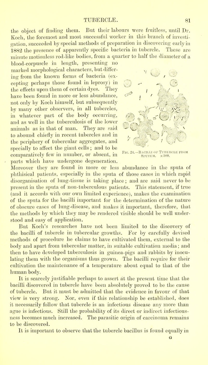 the object of finding them. But their labours were fruitless, until Dr. Koch, the foremost and most successful worker in this branch of investi- gation, succeeded by special methods of preparation in discovering early in 188'2 the presence of apparently specific bacteria in tubercle. These are minute motionless rod-like bodies, from a quarter to half the diameter of a blood-corpuscle in length, presenting no marked morphological characters, but differ- ing from the knomi forms of bacteria (ex- / cepting perhaps those found in leprosy) in the effects upon them of certain dyes. They j / ( have been found in more or less abmidance, j ' v.' ' \ not only by Koch himself, but subsequently ' ; ^ . -4^ by many other observers, in all tubercles, ^. .)V'''^'// ' in whatever part of the body occurring, ^v^, ^^..^ -(3' i' ■ and as well in the tuberculosis of the lower - . , •' /.'f} animals as in that of man. They are said ^ V - ''^ to abound chiefly in recent tubercles and in r > . ° ) the periphery of tubercular aggregates, and ' ' ^'^o' specially to affect the giant cells; and to be 1 1 , . Fii;. 24.—Bacilli ov Tubercle pnoM comparatively tew ni number, or absent, m sputum. x 500. parts which have undergone degeneration. Moreover they are found in more or less abundance in the sputa of phthisical patients, especially in the sputa of those cases in which rapid disorganisation of lung-tissue is taking place ; and are said never to be present in the sputa of non-tuberculous patients. This statement, if true (and it accords with our own limited experience), makes the examination of the sputa for the bacilli important for the determination of the nature of obscure cases of lung-disease, and makes it important, therefore, that the methods by which they may be rendered visible should be well under- stood and easy of application. But Koch's researches have not been limited to the discovery of the bacilli of tubercle in tubercular growths. For by carefully devised methods of procedure he claims to have cultivated them, external to the body and apart from tubercular matter, in suitable cultivation media; and then to have developed tuberculosis in guinea-pigs and rabbits by inocu- lating them with the organisms thus grown. The bacilli require for their cultivation the maintenance of a temperature about equal to that of the human body. It is scarcely justifiable perhaps to assert at the present time that the bacilli discovered in tubercle have been absolutely proved to be the cause of tubercle. But it must be admitted that the evidence in favour of that view is very strong. Nor, even if this relationship be established, does it necessarily follow that tubercle is an infectious disease any more than ague is infectious. Still the probability of its direct or indirect infectious- ness becomes much increased. The parasitic origin of carcinoma remains to be discovered. It is important to observe that the tubercle bacillus is found equally in a
