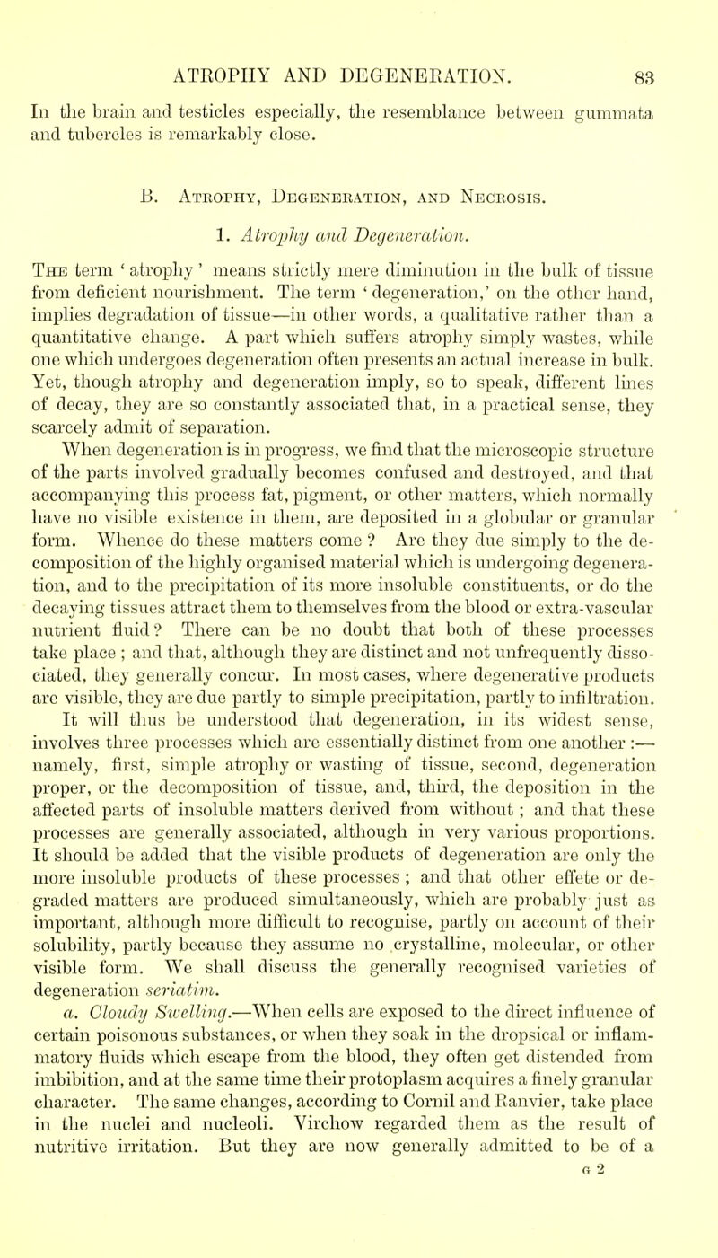 In the brain and testicles especially, the resemblance between gummata and tubercles is remarkably close. B. Atrophy, Degeneration, and Necrosis. 1. Atrophy and Degeneration. The term ' atrophy ' means strictly mere diminution in the bulk of tissue from deficient nourishment. The term ' degeneration,' on the other hand, implies degradation of tissue—in other words, a qualitative rather than a quantitative change. A part which suffers atrophy simply wastes, while one which undergoes degeneration often presents an actual increase in bulk. Yet, though atrophy and degeneration imply, so to speak, different lines of decay, they are so constantly associated that, in a practical sense, they scarcely admit of separation. When degeneration is in progress, we find that the microscopic structure of the parts involved gradually becomes confused and destroyed, and that accompanying this process fat, pigment, or other matters, which normally have no visible existence in them, are deposited in a globular or granular form. Whence do these matters come ? Are they due simply to the de- composition of the highly organised material which is undergoing degenera- tion, and to the precipitation of its more insoluble constituents, or do the decaying tissues attract them to themselves from the blood or extra-vascular nutrient fluid ? There can be no doubt that both of these processes take place ; and that, although they are distinct and not unfrequently disso- ciated, they generally concur. In most cases, where degenerative products are visible, they are due partly to simple precipitation, partly to infiltration. It will thus be understood that degeneration, in its widest sense, involves three processes which are essentially distinct from one another :— namely, first, simple atrophy or wasting of tissue, second, degeneration proper, or the decomposition of tissue, and, third, the deposition in the affected parts of insoluble matters derived from without; and that these processes are generally associated, although in very various proportions. It should be added that the visible products of degeneration are only the more insoluble products of these processes ; and that other effete or de- graded matters are produced simultaneously, which are probably just as important, although more difticult to recognise, partly on account of their solubility, partly because they assume no crystalline, molecular, or other visible form. We shall discuss the generally recognised varieties of degeneration seriatim. a. Cloudy Swelling.—When cells are exposed to the direct influence of certain poisonous substances, or when they soak in the dropsical or inflam- matory fluids which escape from the blood, they often get distended from imbibition, and at the same time their protoplasm acquires a finely granular character. The same changes, according to Cornil and Ranvier, take place in the nuclei and nucleoli. Virchow regarded them as the result of nutritive irritation. But they are now generally admitted to be of a G 2