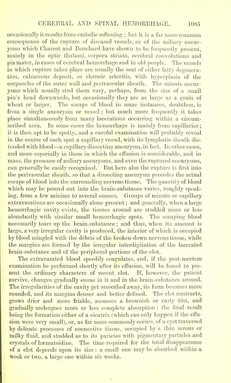 occasionally it results from embolic softeiiing ; but it is a far more common consequence of the rupture of diseased vessels, or of the miliary aneur- ysms which Charcot and Bouchard have shown to be frequently present, mainly in the optic thalami, corpora striata, cerebral convolutions and pia mater, in cases of cerebral hemorrhage and in old people. The vessels in which rupture takes place are usually the seat of either fatty degenera- tion, calcareous deposit, or chronic arteritis, with hyperplasia of the corpuscles of the outer wall and perivascular sheath. The minute aneur- ysms which usually stud them vary, perhaps, from the size of a small pin's head downwards, but occasionally they are as large as a grain of wheat or larger. The escape of blood in some instances, doubtless, is fi'om a single aneurysm or vessel; but much more frequently it takes place simultaneously from many lacerations occurring -wdthin a circum- scribed area. In some cases the hemorrhage is mainly from capillaries ; it is then apt to be spotty, and a careful examination will probably reveal in the centre of each spot a capillary vessel, with its lymphatic sheath dis- tended with blood—a capillary dissecting aneurysm, in fact. In other cases, and more especially in those in which the effusion is considerable, and in mass, the presence of miliary aneurysms, and even the ruptured aneurysms, can generally be easily recognised. But here also the rupture is first into the perivascular sheath, so that a dissecting aneurysm precedes the actual escape of blood into the suri'ounding nervous tissue. The quantity of blood which may be poured out into the brain-substance varies, roughly speak- ing, from a few minims to several ounces. Groups of minute or capillary extravasations are occasionally alone present; and generally, when a large hemorrhagic cavity exists, the tissues around are studded more or less abundantly with similar small hemorrhagic spots. The escaping blood necessarily tears up the brain-substance; and thus, Avhen its amount is large, a very irregular cavity is produced, the interior of which is occupied by blood mingled with the debris of the broken-down nervous tissue, while the margins are formed by the irregular interdigitation of the lacerated brain-substance and of the peripheral portions of the clot. The extravasated blood speedily coagulates, and, if the post-mortem examination be performed shortly after its effusion, will be found to pre- sent the ordinary characters of recent clot. If, however, the patient survive, changes gradually ensue in it and in the brain-substance around. The irregularities of the cavity get smoothed away, its form becomes more rounded, and its margins denser and better defined. The clot contracts, grows drier and more friable, assumes a brownish or rusty tint, and gradually luidergoes more or less complete absorption ; the final result being the formation either of a cicatrix (which can only happen if the effu- sion were very small), or, as far more commonly occurs, of a cyst traversed by delicate processes of connective tissue, occupied by a thin serous or milky fiuid, and studded as to its parietes with pigmentary particles and -crystals of ha^matoidine. The time required for the total disappearance of a clot depends upon its size : a small one may be absorbed within a week or two, a large one within six weeks.