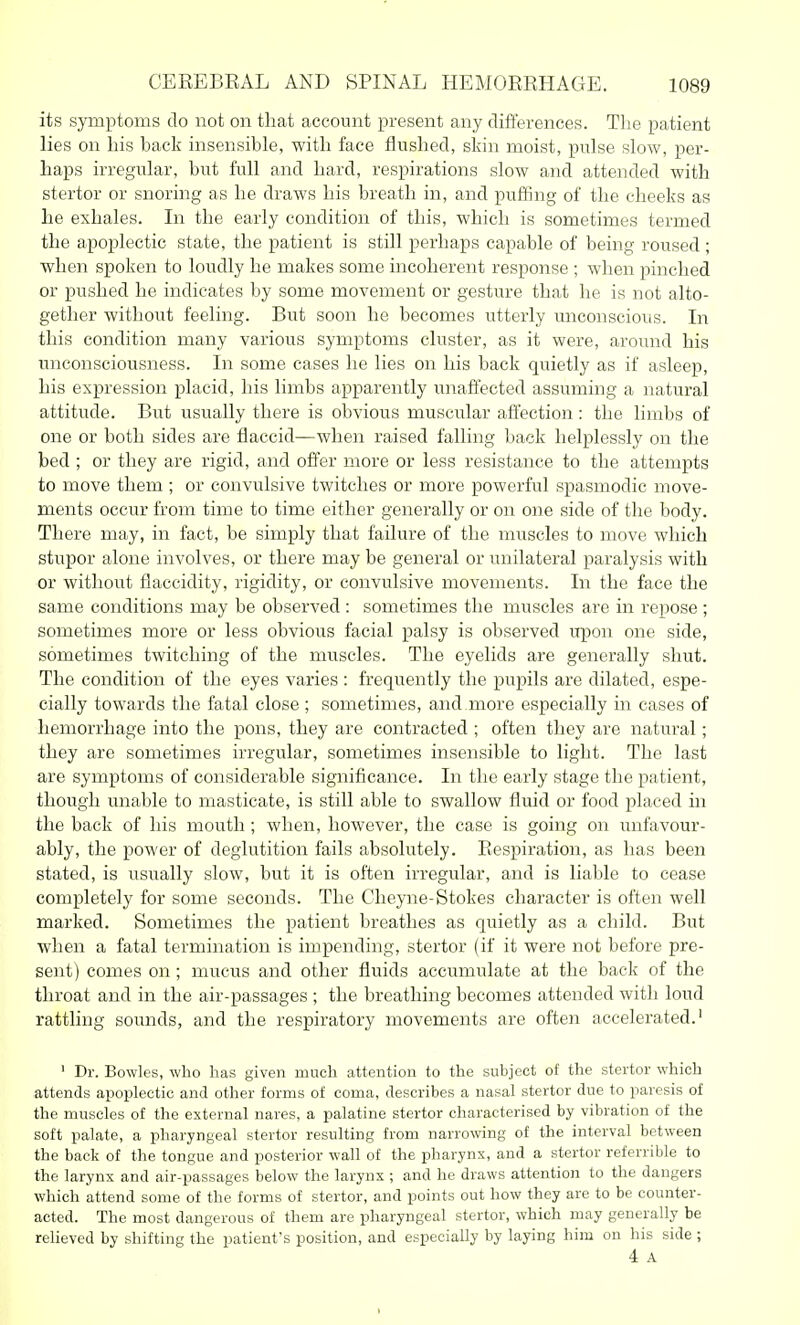 its symptoms do not on that account present any differences. The patient lies on his hack insensible, with face flushed, skin moist, pulse slow, per- jhaps irregular, but full and hard, respirations slow and attended with stertor or snoring as he draws his breath in, and puffing of the cheeks as he exhales. In the early condition of this, which is sometimes termed the apoplectic state, the patient is still perhaps capable of being roused ; when spoken to loudly he makes some incoherent response ; when pinched or pushed he indicates by some movement or gesture that he is not alto- gether without feeling. But soon he becomes utterly unconscious. In this condition many various symptoms cluster, as it were, around his miconsciousness. In some cases he lies on his back quietly as if asleep, his expression placid, his limbs apparently unaffected assuming a natural attitude. But usually there is obvious muscular affection : the limbs of one or both sides are flaccid—when raised falling back helplessly on the bed ; or they are rigid, and offer more or less resistance to the attempts to move them ; or convulsive twitches or more powerful spasmodic move- ments occur from time to time either generally or on one side of the body. There may, in fact, be simply that failure of the muscles to move which stupor alone involves, or there may be general or unilateral paralysis with or without flaccidity, rigidity, or convulsive movements. In the face the same conditions may be observed : sometimes the muscles are in repose ; sometimes more or less obvious facial palsy is observed upon one side, sometimes twitching of the muscles. The eyelids are generally shut. The condition of the eyes varies: frequently the pupils are dilated, espe- cially towards the fatal close ; sometimes, and.more especially in cases of hemorrhage into the pons, they are contracted ; often they are natural; they are sometimes irregular, sometimes insensible to light. The last are symptoms of considerable significance. In the early stage the patient, though unable to masticate, is still able to swallow fluid or food placed in the back of his mouth ; when, however, the case is going on unfavour- ably, the power of deglutition fails absolutely. Respiration, as has been stated, is usually slow, but it is often irregular, and is liable to cease completely for some seconds. The Cheyne-Stokes character is often well marked. Sometimes the patient breathes as quietly as a child. But when a fatal termination is impending, stertor (if it were not before pre- sent) comes on ; mucus and other fluids accumulate at the back of the throat and in the air-passages ; the breathing becomes attended with loud rattling sounds, and the respiratory movements are often accelerated.' ' Dr. Bowles, who has given much attention to the subject of the stertor which attends apoplectic and other forms of coma, describes a nasal stertor due to paresis of the muscles of the external nares, a palatine stertor characterised by vibration of the soft palate, a pharyngeal stertor resulting from narrowing of the interval between the back of the tongue and posterior wall of the pharynx, and a stertor referrible to the larynx and air-passages below the larynx ; and he draws attention to the dangers which attend some of the forms of stertor, and points out how they are to be counter- acted. The most dangerous of them are pharyngeal stertor, which may generally be relieved by shifting the patient's position, and especially by laying him on his side ; 4 A