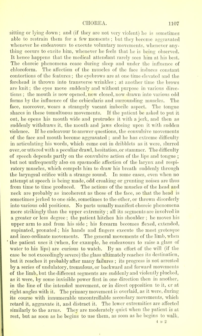 sitting or lying clown ; and (if they are not very violent) he is sometimes able to restrain them for a few moments ; but they become aggravated whenever he endeavours to execute voluntary movements, whenever any- thing occurs to excite him, whenever he feels that he is being observed. It hence happens that the medical attendant rarely sees him at his best. The choreic phenomena cease during sleep and under the influence of chloroform. The affection of the muscles of the face induces constant contortions of the features ; the eyebrows are at one time elevated and the forehead is thrown into transverse wrinkles ; at another time the brows are knit; the eyes move suddenly and without i)urpose in various direc- tions ; the mouth is now opened, now closed, now drawn into various odd forms by the influence of the orbicularis and surrounding muscles. The face, moreover, wears a strangely vacant imbecile aspect. The tongue shares in these tumultuous movements. If the patient be asked to put it out, he opens his mouth wide and protrudes it with a jerk, and then as suddenly withdraws it, the mouth and jaws closing upon it with sudden violence. If he endeavour to answer questions, the convulsive movements of the face and mouth become aggravated ; and he has extreme difficulty in articulating his words, which come out in dribblets as it were, slurred over, or uttered with a peculiar drawl, hesitation, or stammer. The difficulty of speech depends partly on the convulsive action of the lips and tongue ; but not unfrequently also on spasmodic affection of the larynx and respi- ratory muscles, which compels him to draw his breath suddenly through the laryngeal orifice with a strange sound. Li some cases, even when no attempt at speech is being made, odd croaking or grunting noises are thus from time to time produced. The actions of the muscles of the head and neck are probably as incoherent as those of the face, so that the head is sometimes jerked to one side, sometimes to the other, or thrown disorderly into various odd positions. No parts usually manifest choreic phenomena more strikingly than the upper extremity ; all its segments are involved in a greater or less degree ; the patient hitches his shoulder ; he moves his upper arm to and from his side ; his forearm becomes flexed, extended, supinated, pronated ; his hands and fingers execute the most grotesque and inco-ordinate movements. The general movements of the limb, when ' the patient uses it (when, for example, he endeavours to raise a glass of water to his lips) are curious to watch. By an effort of the will (if the case be not exceedingly severe) the glass ultimately reaches its destination, but it reaches it probably after many failures ; its progress is not arrested by a series of undulatory, tremulous, or backward and forward movements of the limb, but the different segments are suddenly and violently plucked, as it were, by some invisible power first in one direction then in another, in the line of the intended movement, or in direct opposition to it, or at right angles with it. The primary movement is overlaid, as it were, during its course with innumerable uncontrollable secondary movements, which retard it, aggravate it, and distract it. The lower extremities are affected similarly to the arms. They are moderately quiet when the patient is at rest, but as soon as he begins to use them, as soon as he begins to walk, 4 li 2