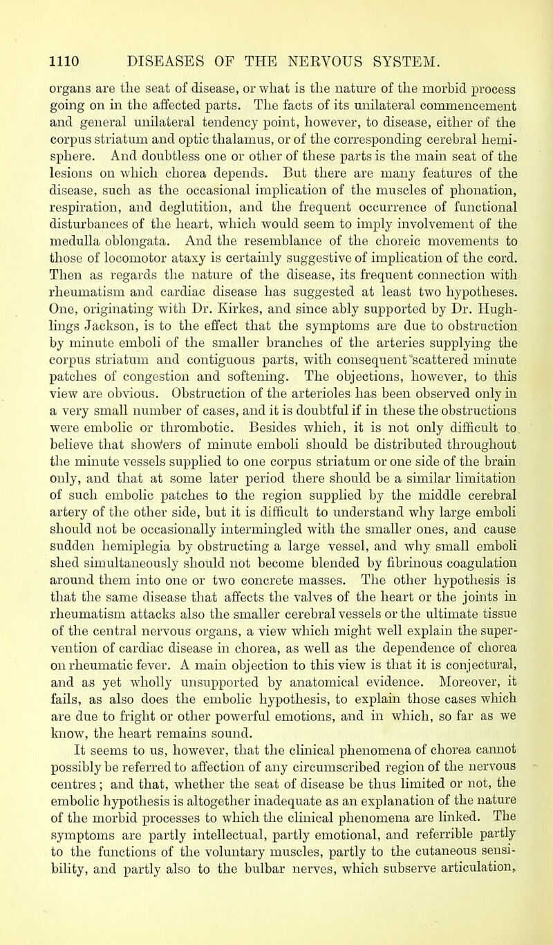 organs are the seat of disease, or what is the nature of the morbid process going on in the affected parts. The facts of its unilateral commencement and general unilateral tendency point, however, to disease, either of the corpus striatum and optic thalamus, or of the corresponding cerebral hemi- sphere. And doubtless one or other of these parts is the main seat of the lesions on which chorea depends. But there are many features of the disease, such as the occasional implication of the muscles of phonation, respiration, and deglutition, and the frequent occurrence of functional disturbances of the heart, which would seem to imply involvement of the medulla oblongata. And the resemblance of the choreic movements to those of locomotor ataxy is certainly suggestive of implication of the cord. Then as regards the nature of the disease, its frequent connection with rheumatism and cardiac disease has suggested at least two hypotheses. One, originating with Dr. Kirkes, and since ably supported by Dr. Hugh- lings Jackson, is to the effect that the symptoms are due to obstruction by minute emboli of the smaller branches of the arteries supplying the corpus striatum and contiguous parts, with consequent'scattered minute patches of congestion and softening. The objections, however, to this view are obvious. Obstruction of the arterioles has been observed only in a very small number of cases, and it is doubtful if in these the obstructions were embolic or thrombotic. Besides which, it is not only difficult to believe that shoWers of minute emboli should be distributed throughout the minute vessels supplied to one corpus striatum or one side of the brain only, and that at some later period there should be a similar limitation of such embolic patches to the region supplied by the middle cerebral artery of the other side, but it is difficult to understand why large emboli should not be occasionally intermingled with the smaller ones, and cause sudden hemiplegia by obstructing a large vessel, and why small emboli shed simultaneously should not become blended by fibrinous coagulation around them into one or two concrete masses. The other hypothesis is that the same disease that alfects the valves of the heart or the joints in rheumatism attacks also the smaller cerebral vessels or the ultimate tissue of the central nervous organs, a view which might well explain the super- vention of cardiac disease in chorea, as well as the dependence of chorea on rheumatic fever. A main objection to this view is that it is conjectural, and as yet wholly unsupported by anatomical evidence. Moreover, it fails, as also does the embolic hypothesis, to explain those cases which are due to fright or other powerful emotions, and in which, so far as we know, the heart remains sound. It seems to us, however, that the clmical phenomena of chorea camiot possibly be referred to affection of any circumscribed region of the nervous centres ; and that, whether the seat of disease be thus limited or not, the embolic hypothesis is altogether inadequate as an explanation of the nature of the morbid processes to which the clinical phenomena are linked. The symptoms are partly intellectual, partly emotional, and referrible partly to the functions of the voluntary muscles, partly to the cutaneous sensi- bility, and partly also to the bulbar nerves, which subserve articulation.