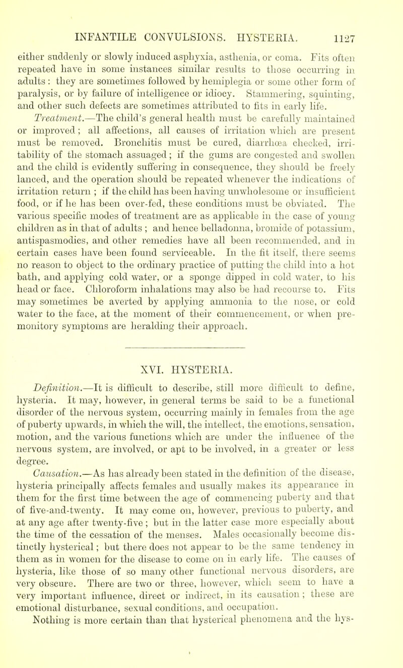 either suddenly or slowly induced asphyxia, asthenia, or coma. Fits often repeated have in some instances similar results to those occurring in adults : they are sometimes followed by hemiplegia or some other form of paralysis, or by failure of intelligence or idiocy. Stammering, squinting, and other such defects are sometimes attributed to fits in early life. Treatment.—The child's general health must be carefully maintained or improved; all affections, all causes of irritation which are present must be removed. Bronchitis must be cured, diarrhoea checked, irri- tability of the stomach assuaged; if the gums are congested and swollen and the child is evidently suffering in consequence, they should be freely lanced, and the operation should be repeated whenever the indications of irritation return ; if the child has been having unwholesome or insufficient food, or if he has been over-fed, these conditions must be obviated. The various specific modes of treatment are as applicable in the case of young children as in that of adults ; and hence belladonna, bromide of potassium, antispasmodics, and other remedies have all been recommended, and in certain cases have been found serviceable. In the fit itself, there seems no reason to object to the ordinary practice of putting the child into a hot bath, and applying cold water, or a sponge dipped in cold water, to his head or face. Chloroform inhalations may also be had recourse to. Fits may sometimes be averted by applying ammonia to the nose, or cold water to the face, at the moment of their commencement, or when pre- monitory symptoms are heralding their approach. XVI. HYSTEEIA. Definition.—It is difficult to describe, still more difficult to define, hysteria. It may, however, in general terms be said to be a functional disorder of the nervous system, occurring mainly in females from the age of puberty upwards, in which the will, the intellect, the emotions, sensation, motion, and the various functions which are under the influence of the nervous system, are involved, or apt to be involved, in a greater or less degree. Causation.—As has already been stated in the definition of the disease, hysteria principally affects females and usually makes its appearance in them for the first time between the age of commencing puberty and that of five-and-twenty. It may come on, however, previous to puberty, and at any age after twenty-five ; but in the latter case more especially about the time of the cessation of the menses. Males occasionally become dis- tinctly hysterical; but there does not appear to be the same tendency in them as in women for the disease to come on in early life. The causes of hysteria, like those of so many other functional nervous disorders, are very obscure. There are two or three, however, which seem to have a very important influence, direct or indirect, in its causation ; these are emotional disturbance, sexual conditions, and occupation. Nothing is more certain than that hysterical phenomena and the hys-