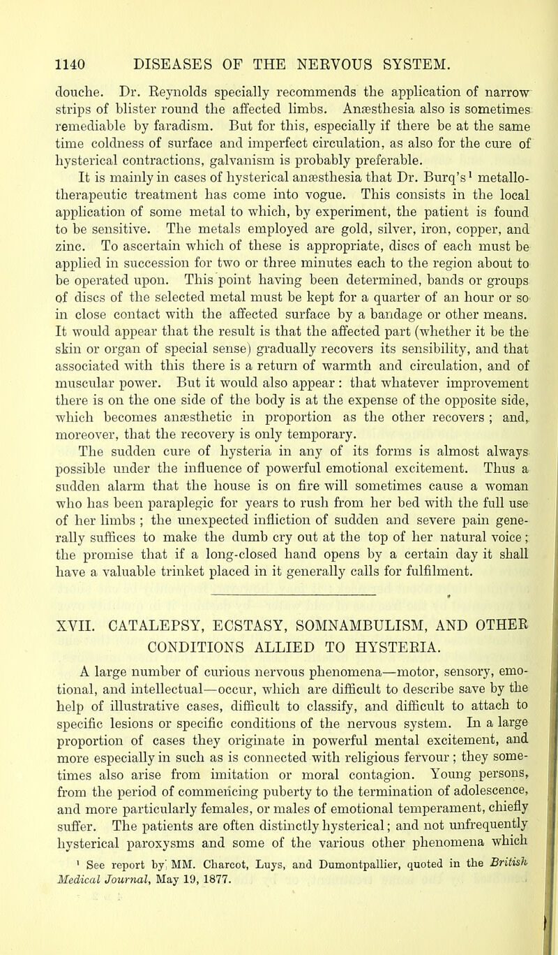 douche. Dr. Reynolds specially recommends the application of narrow strips of blister round the affected limbs. Anfesthesia also is sometimes remediable by faradism. But for this, especially if there be at the same time coldness of surface and imperfect circulation, as also for the cure of hysterical contractions, galvanism is probably preferable. It is mainly in cases of hysterical antesthesia that Dr. Burq's' metallo- therapeutic treatment has come into vogue. This consists in the local application of some metal to which, by experiment, the patient is found to be sensitive. The metals employed are gold, silver, iron, copper, and zinc. To ascertain which of these is appropriate, discs of each must be applied in succession for two or three minutes each to the region about to be operated upon. This point having been determined, bands or groups of discs of the selected metal must be kept for a quarter of an hour or so in close contact with the affected surface by a bandage or other means. It would appear that the result is that the affected part (whether it be the skin or organ of special sense) gradually recovers its sensibility, and that associated with this there is a return of warmth and circulation, and of muscular power. But it would also appear : that whatever improvement there is on the one side of the body is at the expense of the opposite side, which becomes antesthetic in proportion as the other recovers ; and,^ moreover, that the recovery is only temporary. The sudden cure of hysteria in any of its forms is almost always possible under the influence of powerful emotional excitement. Thus a sudden alarm that the house is on fire will sometimes cause a woman who has been paraplegic for years to rush from her bed with the full use of her limbs ; the unexpected infliction of sudden and severe pain gene- rally suffices to make the dumb cry out at the top of her natural voice; the promise that if a long-closed hand opens by a certain day it shall have a valuable trinket placed in it generally calls for fulfilment. XVII. CATALEPSY, ECSTASY, SOMNAMBULISM, AND OTHER CONDITIONS ALLIED TO HYSTERIA. A large number of curious nervous phenomena—motor, sensory, emo- tional, and intellectual—occur, which are difficult to describe save by the help of illustrative cases, difficult to classify, and diflicult to attach to specific lesions or specific conditions of the nervous system. In a large proportion of cases they originate in powerful mental excitement, and more especially in such as is connected with religious fervour; they some- times also arise from imitation or moral contagion. Young persons, from the period of commencing puberty to the termination of adolescence, and more particularly females, or males of emotional temperament, chiefly suffer. The patients are often distinctly hysterical; and not unfrequently hysterical paroxysms and some of the various other phenomena which • See report hy] MM. Charcot, Luys, and Duiaontpallier, quoted in the British Medical Journal, May 19, 1877.