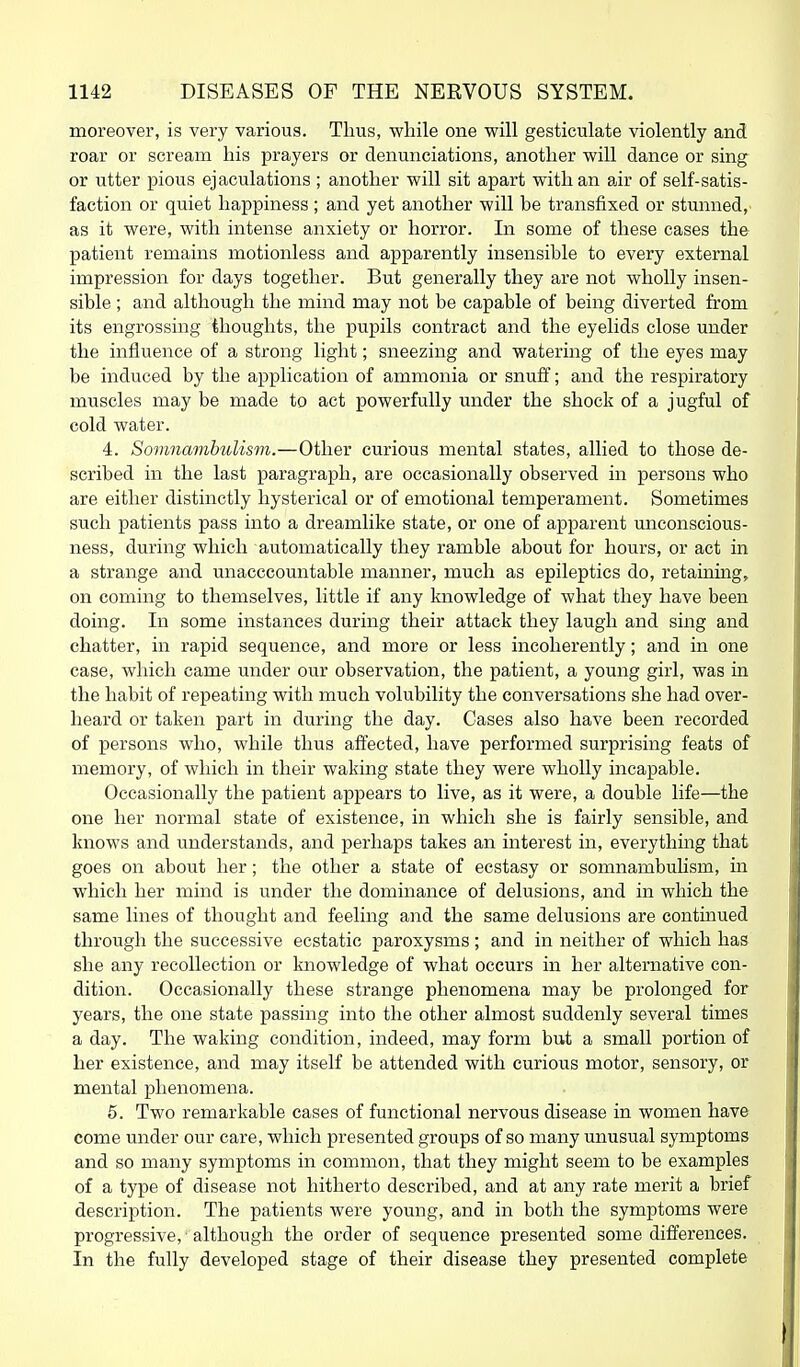 moreover, is very various. Thus, while one vs^ill gesticulate violently and roar or scream his prayers or denunciations, another will dance or sing or utter pious ejaculations ; another will sit apart with an air of self-satis- faction or quiet happiness ; and yet another will be transfixed or stunned, as it were, with intense anxiety or horror. In some of these cases the patient remains motionless and apparently insensible to every external impression for days together. But generally they are not wholly insen- sible ; and although the mind may not be capable of being diverted from its engrossing thoughts, the pupils contract and the eyelids close under the influence of a strong light; sneezing and watering of the eyes may be induced by the application of ammonia or snufl; and the respiratory muscles may be made to act powerfully under the shock of a jugful of cold water. 4. SovmambuUsm.—Other curious mental states, allied to those de- scribed in the last paragraph, are occasionally observed in persons who are either distinctly hysterical or of emotional temperament. Sometimes such patients pass into a dreamlike state, or one of apparent unconscious- ness, during which automatically they ramble about for hours, or act in a strange and unacccountable manner, much as epileptics do, retaining, on coming to themselves, little if any knowledge of what they have been doing. In some instances during their attack they laugh and sing and chatter, in rapid sequence, and more or less incoherently; and in one case, which came under our observation, the patient, a young girl, was in the habit of repeating with much volubility the conversations she had over- heard or taken part in during the day. Cases also have been recorded of persons who, while thus affected, have performed surprising feats of memory, of which in their waking state they were wholly incapable. Occasionally the patient appears to live, as it were, a double life—the one her normal state of existence, in which she is fairly sensible, and knows and understands, and perhaps takes an interest in, everything that goes on about her; the other a state of ecstasy or somnambulism, in which her mind is under the dominance of delusions, and in which the same lines of thought and feeling and the same delusions are continued through the successive ecstatic paroxysms ; and in neither of which has she any recollection or knowledge of what occurs in her alternative con- dition. Occasionally these strange phenomena may be prolonged for years, the one state passing into the other almost suddenly several times a day. The waking condition, indeed, may form but a small portion of her existence, and may itself be attended with curious motor, sensory, or mental phenomena. 5. Two remarkable cases of functional nervous disease in women have come under our care, which presented groups of so many unusual symptoms and so many symptoms in common, that they might seem to be examples of a type of disease not hitherto described, and at any rate merit a brief description. The patients were young, and in both the symptoms were progressive, ■ although the order of sequence presented some differences. In the fl^lly developed stage of their disease they presented complete