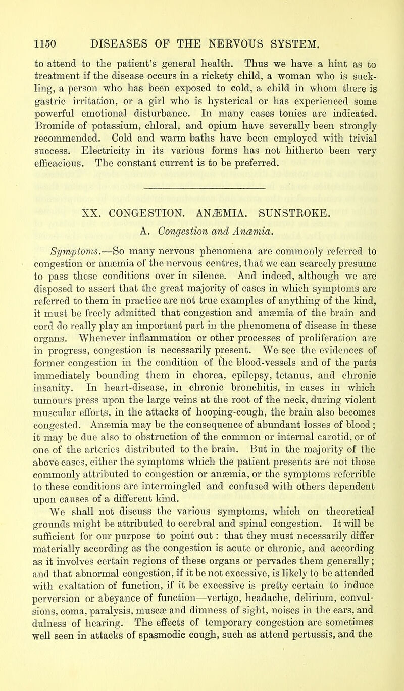 to attend to tlie patient's general health. Thus we have a hint as to treatment if the disease occurs in a rickety child, a woman who is suck- ling, a person who has been exposed to cold, a child in whom there is gastric irritation, or a girl who is hysterical or has experienced some powerful emotional disturbance. In many cases tonics are indicated. Bromide of potassium, chloral, and opium have severally been strongly recommended. Cold and warm baths have been employed with trivial success. Electricity in its various forms has not hitherto been very efficacious. The constant current is to be preferred. XX. CONGESTION. ANiEMIA. SUNSTEOKE. A. Congestion and Ancemia. Symptoms.—So many nervous phenomena are commonly referred to congestion or antemia of the nervous centres, that we can scarcely presume to pass these conditions over in silence. And indeed, although we are disposed to assert that the great majority of cases in which symptoms are referred to them in practice are not true examples of anything of the kind, it must be freely admitted that congestion and antemia of the brain and cord do really play an important part in the phenomena of disease in these organs. Whenever inflammation or other processes of proliferation are in progress, congestion is necessarily present. We see the evidences of former congestion in the condition of tlie blood-vessels and of the parts immediately bounding them in chorea, epilepsy, tetanus, and chronic insanity. In heart-disease, in chronic bronchitis, in cases in which tumours press upon the large veins at the root of the neck, during violent muscular efforts, in the attacks of hooping-cough, the brain also becomes congested. Anremia may be the consequence of abundant losses of blood ; it may be due also to obstruction of the common or internal carotid, or of one of the arteries distributed to the brain. But in the majority of the above cases, either the symptoms which the patient presents are not those commonly attributed to congestion or antemia, or the symptoms referrible to these conditions are intermingled and confused with others dependent upon causes of a different kind. We shall not discuss the various symptoms, which on theoretical grounds might be attributed to cerebral and spinal congestion. It will be sufficient for our purpose to point out: that they must necessarily differ materially according as the congestion is acute or chronic, and according as it involves certain regions of these organs or pervades them generally; and that abnormal congestion, if it be not excessive, is likely to be attended with exaltation of function, if it be excessive is pretty certain to induce perversion or abeyance of function—vertigo, headache, delirium, convul- sions, coma, paralysis, muscse and dimness of sight, noises in the ears, and duhiess of hearing. The effects of temporary congestion are sometimes weU seen in attacks of spasmodic cough, such as attend pertussis, and the