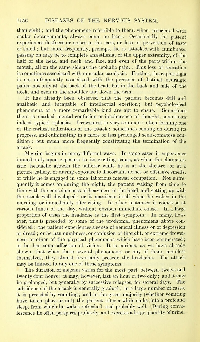 than sight; and the phenomena referrible to them, when associated with ocular derangements, always come on later. Occasionally the patient experiences deafness or noises in the ears, or loss or perversion of taste or smell; but more frequently, perhaps, he is attacked with niambness, passing on may be to complete anaesthesia, of the upper extremity, of the half of the head and neck and face, and even of the parts within the mouth, all on the same side as the cephalic pain. ~ This loss of sensation is sometimes associated with muscular paralysis. Further, the cephalalgia is not mifrequently associated with the presence of distinct neuralgic pains, not only at the back of the head, but in the back and side of the neck, and even in the shoulder and down the arm. It has already been observed that the patient becomes dull and apathetic and incapable of intellectual exertion; but psychological phenomena of a more remarkable kind are apt to ensue. Sometimes there is marked mental confusion or incoherence of thought, sometimes indeed typical aphasia. Drowsiness is very common : often forming one of the earliest indications of the attack ; sometimes coming on during its progress, and culminating in a more or less prolonged semi-comatose con- dition ; but much more frequently constituting the termination of the attack. Megrim begins in many different ways. In some cases it supervenes immediately upon exposure to its exciting cause, as when the character- istic headache attacks the sufferer while he is at the theatre, or at a picture gallery, or during exposui'e to discordant noises or offensive smells, or while he is engaged in some laborious mental occupation. Not mifre- quently it comes on during the night, the patient waking from time to time with the consciousness of heaviness in the head, and getting up with the attack well developed; or it manifests itself when he wakes in the morning, or immediately after rising. In other instances it comes on at various times of the day, without obvious immediate cause. In a large proportion of cases the headache is the first symptom. In many, how- ever, this is preceded by some of the prodromal phenomena above con- sidered : the patient experiences a sense of general ilhiess or of depression or dread ; or he has numbness, or confusion of thought, or extreme drowsi- ness, or other of the physical phenomena which have been enumerated; or he has some affection of vision. It is cm-ious, as we have already shown, that when these several phenomena, or any of them, manifest themselves, they almost invariably precede the headache. The attack may be limited to any one of these symptoms. The duration of megrim varies for the most part between twelve and twenty-four hours ; it may, however, last an hour or two only; and it may be prolonged, but generally by successive relapses, for several days. The subsidence of the attack is generally gradual; in a large number of cases, it is preceded by vomiting; and in the great majority (whether vomiting have taken place or not) the patient after a while sinks into a profound sleep, from which he wakes refreshed, and probably well. During conva- lescence he often perspires profusely, and excretes a large quantity of urine.