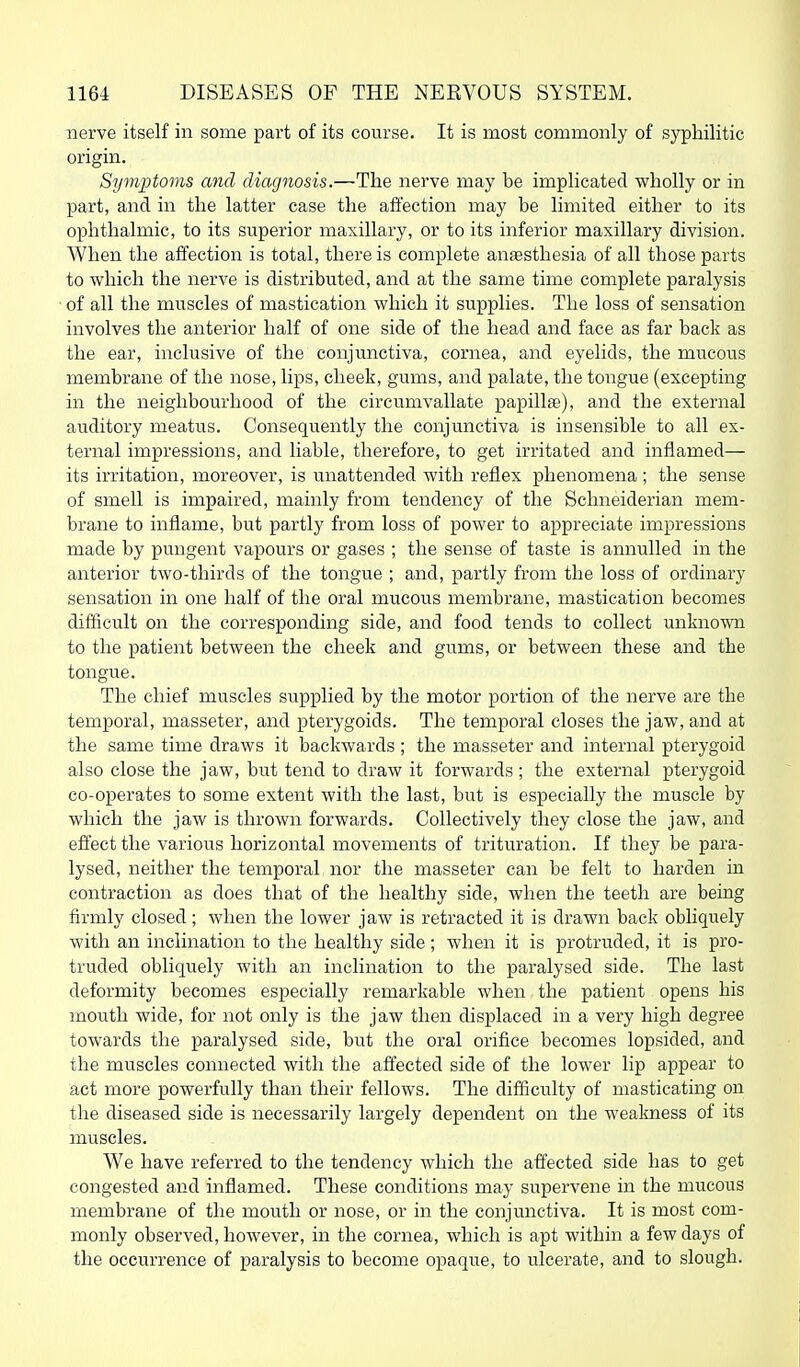 nerve itself in some part of its course. It is most commonly of syphilitic origin. Symptoms and diagnosis.—The nerve may be implicated wholly or in part, and in the latter case the affection may be limited either to its ophthalmic, to its superior maxillary, or to its inferior maxillary division. When the affection is total, there is complete ansesthesia of all those parts to which the nerve is distributed, and at the same time complete paralysis of all the muscles of mastication which it supplies. The loss of sensation involves the anterior half of one side of the head and face as far back as the ear, inclusive of the conjunctiva, cornea, and eyelids, the mucous membrane of the nose, lips, cheek, gums, and palate, the tongue (excepting in the neighbourhood of the circumvallate papillae), and the external auditory meatus. Consequently the conjunctiva is insensible to all ex- ternal impressions, and liable, therefore, to get irritated and inflamed— its irritation, moreover, is unattended with reflex phenomena ; the sense of smell is impaired, mainly from tendency of the Schneiderian mem- brane to inflame, but partly from loss of power to appreciate impressions made by pungent vapours or gases ; the sense of taste is annulled in the anterior two-thirds of the tongue ; and, partly from the loss of ordinary sensation in one half of the oral mucous membrane, mastication becomes difficult on the corresponding side, and food tends to collect unknown to the patient between the cheek and gums, or between these and the tongue. The chief muscles supplied by the motor portion of the nerve are the temporal, masseter, and pterygoids. The temporal closes the jaw, and at the same time draws it backwards ; the masseter and internal pterygoid also close the jaw, but tend to draw it forwards ; the external pterygoid co-operates to some extent with the last, but is especially the muscle by which the jaw is thrown forwards. Collectively they close the jaw, and effect the various horizontal movements of trituration. If they be para- lysed, neither the temporal nor the masseter can be felt to harden in contraction as does that of the healthy side, when the teeth are being firmly closed ; when the lower jaw is retracted it is drawn back obliquely with an inclination to the healthy side; when it is protruded, it is pro- truded obliquely with an inclination to the paralysed side. The last deformity becomes especially remarkable when the patient opens his mouth wide, for not only is the jaw then displaced in a very high degree towards the paralysed side, but the oral orifice becomes lopsided, and the muscles connected with the affected side of the lower lip appear to act more powerfully than their fellows. The difficulty of masticating on the diseased side is necessarily largely dependent on the weakness of its muscles. We have referred to the tendency which the affected side has to get congested and inflamed. These conditions may supervene in the mucous membrane of the mouth or nose, or in the conjunctiva. It is most com- monly observed, however, in the cornea, which is apt within a few days of the occurrence of paralysis to become opaque, to ulcerate, and to slough.