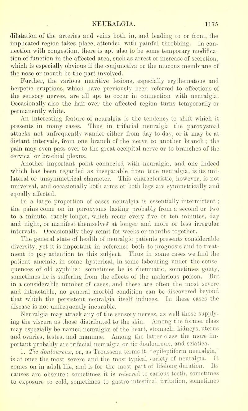 dilatation of the arteries and veins both in, and leading to or from, the implicated region takes place, attended with painful throbbing. In con- nection with congestion, there is apt also to be some temporary modifica- tion of function in the affected area, such as arrest or increase of secretion, which is especially obvious if the conjunctiva or the mucous membrane of the nose or mouth be the part involved. Further, the various nutritive lesions, especially erythematous and herpetic eruptions, which have previously been referred to affections of the sensory nerves, are all apt to occur in connection with neuralgia. Occasionally also the hair over the affected region turns temporarily or permanently white. An interesting feature of neuralgia is the tendency to shift which it presents in many cases. Thus in trifacial neuralgia the paroxysmal attacks not unfrequently wander either from day to day, or it may be at distant intervals, from one branch of the nerve to another branch; the pain may even pass over to the great occipital nerve or to branches of the cervical or brachial plexus. Another important point connected with neuralgia, and one indeed which has been regarded as inseparable from true neuralgia, is its uni- lateral or unsymmetrical character. This characteristic, however, is not universal, and occasionally both arms or both legs are symmetrically and equally affected. In a large proportion of cases neuralgia is essentially intermittent ; the pains come on in paroxysms lasting probably from a second or two to a minute, rarely longer, which recur every five or ten minutes, day and night, or manifest themselves' at longer and more or less irregular intervals. Occasionally they remit for weeks or months together. The general state of health of neuralgic patients presents considerable diversity, yet it is important in reference both to prognosis and to treat- ment to pay attention to this subject. Thus in some cases we find the patient antemic, in some hysterical, in some labouring under the conse- quences of old syphilis ; sometimes he is rheumatic, sometimes gouty, sometimes he is suffering from the effects of the malarious poison. But in a considerable number of cases, and these are often the most severe and intractable, no general morbid condition can be discovered beyond that which the persistent neuralgia itself induces. In these cases the disease is not unfrequently incurable. Neuralgia may attack any of the sensory nerves, as well those supply- ing the viscera as those distributed to the skin. Among the former class may especially be named neuralgite of the heart, stomach, kidneys, uterus and ovaries, testes, and mamnije. Among the latter class the more im- portant probably are trifacial neuralgia or tic douloureux, and sciatica. 1. Tic douloureux, oi\ as Trousseau terms it, ' epileptiform neuralgia,' is at once the most severe and the most typical variety of neuralgia. It comes on in adult life, and is for the most part of lifelong duration. Its causes are obscure : sometimes it is referred to carious teeth, sometimes to exposure to cold, sometimes to gastro-intestinal irritation, sometimes