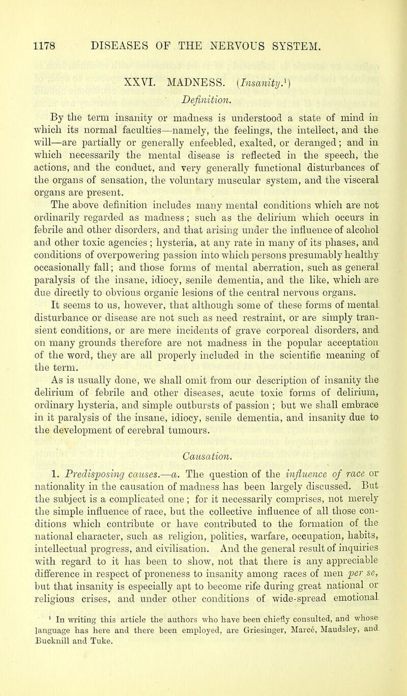 XXVI. MADNESS. {Insanity}) Definition. By the term insanity or madness is miderstood a state of mind in which its normal faculties—namely, the feelings, the intellect, and the will—are partially or generally enfeebled, exalted, or deranged; and in which necessarily the mental disease is reflected in the speech, the actions, and the conduct, and very generally functional disturbances of the organs of sensation, the voluntary muscular system, and the visceral organs are present. The above definition includes many mental conditions which are not ordinarily regarded as madness; such as the delirium which occm's in febrile and other disorders, and that arismg under the influence of alcohol and other toxic agencies ; hysteria, at any rate in many of its phases, and conditions of overpowering passion into which persons presumably healthy occasionally fall; and those forms of mental aberration, such as general paralysis of the insane, idiocy, senile dementia, and the like, which are due directly to obvious organic lesions of the central nervous organs. It seems to us, however, that although some of these forms of mental disturbance or disease are not such as need restramt, or are simply tran- sient conditions, or are mere incidents of grave corporeal disorders, and on many gromids therefore are not madness in the popular acceptation of the word, they are all properly included in the scientific meaning of the term. As is usually done, we shall omit from our description of insanity the delirium of febrile and other diseases, acute toxic forms of delirium, ordinary hysteria, and simple outbursts of passion ; but we shall embrace in it paralysis of the insane, idiocy, senile dementia, and insanity due to the development of cerebral tumours. Causation. 1. Predisposing causes.—a. The question of the influence of race or nationality in the causation of madness has been largely discussed. But the subject is a complicated one ; for it necessarily comprises, not merely the simple influence of race, but the collective influence of all those con- ditions which contribute or have contributed to the formation of the national character, such as religion, politics, warfare, occupation, habits, intellectual progress, and civilisation. And the general result of inquiries with regard to it has been to show, not that there is any appreciable difl^erence in respect of proneness to insanity among races of men ]oer se, but that insanity is especially apt to become rife during great national or religious crises, and under other conditions of wide-spread emotional ' In writing this article the authors who have been chiefly consulted, and whose language has here and there been employed, are Griesinger, Marce, Maudsley, and Bucknill and Tuke.