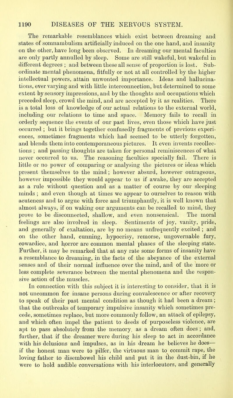 The remarkable resemblances which exist between di'eaming and states of somnambulism artificially induced on the one hand, and insanity on the other, have long been observed. In dreaming our mental faculties are only partly annulled by sleep. Some are still wakeful, but wakeful in different degrees ; and between these all sense of proportion is lost. Sub- ordinate mental phenomena, fitfully or not at all controlled by the higher intellectual powers, attain unwonted importance. Ideas and hallucina- tions, ever varying and with little interconnection, but determined to some extent by sensory impressions, and by the thoughts and occupations which preceded sleep, crowd the mind, and are accepted by it as realities. There is a total loss of knowledge of our actual relations to the external world, including our relations to time and space. Memory fails to recall in orderly sequence the events of our past lives, even those which have just occurred ; but it brings together confusedly fragments of previous experi- ences, sometimes fragments which had seemed to be utterly forgotten, and blends them into contemporaneous pictures. It even invents recollec- tions ; and passing thoughts are taken for personal reminiscences of what never occurred to us. The reasoning faculties specially fail. There is little or no power of comparing or analysing the pictures or ideas which present themselves to the mind; however absurd, however outrageous, however impossible they would appear to us if awake, they are accepted as a rule without question and as a matter of course by our sleeping minds ; and even though at times we appear to ourselves to reason with acuteness and to argue with force and triumphantly, it is well known that almost always, if on waking our arguments can be recalled to mind, they prove to be disconnected, shallow, and even nonsensical. The moral feelings are also involved in sleep. Sentiments of joy, vanity, pride, and generally of exaltation, are by no means unfrequently excited ; and on the other hand, cunning, hypocrisy, remorse, ungovernable fury, cowardice, and horror are common mental phases of the sleeping state. Further, it may be remarked that at any rate some forms of insanity have a resemblance to dreaming, in the facts of the abeyance of the external senses and of their normal influence over the mind, and of the more or less complete severance between the mental phenomena and the respon- sive action of the muscles. In connection with this subject it is interesting to consider, that it is not uncommon for insane persons during convalescence or after recovery to speak of their past mental condition as though it had been a dream; that the outbreaks of temporary impulsive insanity which sometimes pre- cede, sometimes replace, but more commonly follow, an attack of epilepsy, and which often impel the patient to deeds of purposeless violence, are apt to pass absolutely fi-om the memory, as a dream often does ; and, further, that if the dreamer were during his sleep to act in accordance with his delusions and impulses, as in his dream he believes he does— if the honest man were to pilfer, the virtuous man to_ commit rape, the loving father to disembowel his child and put it in the dust-bin, if he were to hold audible conversations with his interlocutors, and generally