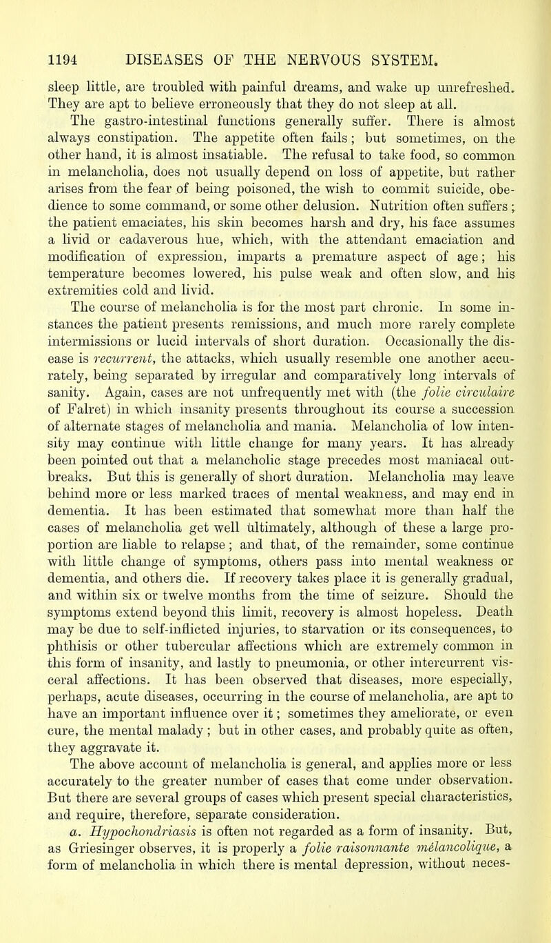 sleep little, are troubled with painful dreams, and wake up unrefreshed. They are apt to believe erroneously that they do not sleep at all. The gastro-intestinal functions generally suffer. There is almost always constipation. The appetite often fails; but sometimes, on the other hand, it is almost insatiable. The refusal to take food, so common in melancholia, does not usually depend on loss of appetite, but rather arises from the fear of being poisoned, the wish to commit suicide, obe- dience to some command, or some other delusion. Nutrition often suffers ; the patient emaciates, his skin becomes harsh and dry, his face assumes a livid or cadaverous hue, which, with the attendant emaciation and modification of expression, imparts a premature aspect of age; his temperature becomes lowered, his pulse weak and often slow, and his extremities cold and livid. The course of melancholia is for the most part chronic. In some in- stances the patient presents remissions, and much more rarely complete intermissions or lucid intervals of short duration. Occasionally the dis- ease is recurrent, the attacks, which usually resemble one another accu- rately, being separated by irregular and comparatively long intervals of sanity. Again, cases are not unfrequently met with (the folie circtilaire of Falret) in which insanity presents throughout its course a succession of alternate stages of melancholia and mania. Melancholia of low inten- sity may continue with little change for many years. It has already been pointed out that a melancholic stage precedes most maniacal out- breaks. But this is generally of short duration. Melancholia may leave behind more or less marked traces of mental weakness, and may end in dementia. It has been estimated that somewhat more than half the cases of melancholia get well ultimately, although of these a large pro- portion are liable to relapse; and that, of the remainder, some continue with little change of symptoms, others pass into mental weakness or dementia, and others die. If recovery takes place it is generally gradual, and within six or twelve months from the time of seizure. Should the symptoms extend beyond this limit, recovery is almost hopeless. Death may be due to self-inflicted injuries, to starvation or its consequences, to phthisis or other tubercular affections which are extremely common in this form of insanity, and lastly to pneumonia, or other intercurrent vis- ceral affections. It has been observed that diseases, more especially, perhaps, acute diseases, occurring in the course of melancholia, are apt to have an important influence over it; sometimes they ameliorate, or even cure, the mental malady; but in other cases, and probably quite as often, they aggravate it. The above account of melancholia is general, and applies more or less accurately to the greater number of cases that come under observation. But there are several groups of cases which present special characteristics, and require, therefore, separate consideration. a. Hypochondriasis is often not regarded as a form of insanity. But, as Griesinger observes, it is properly a folie raisonnante vi&lancoUque, a form of melancholia in which there is mental depression, without neces-