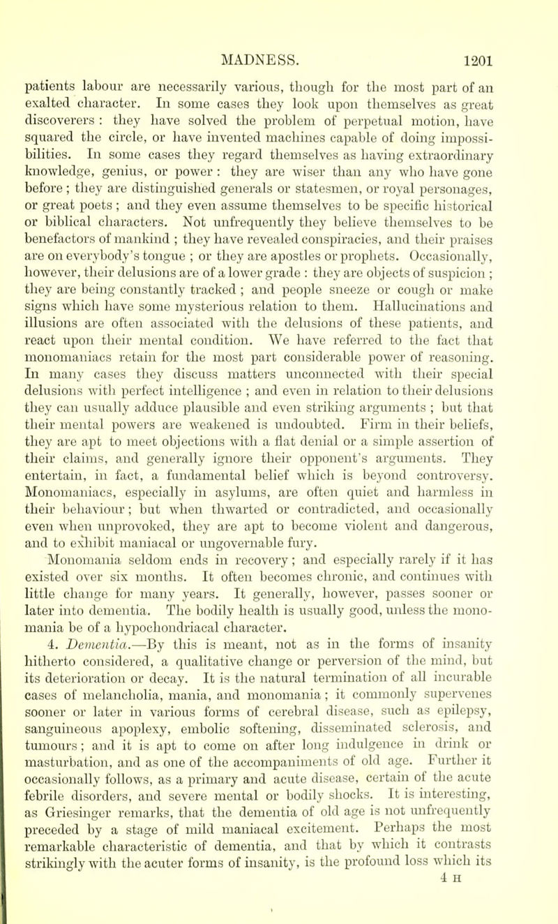 patients labour are necessarily various, though for the most part of an exalted character. In some cases they look upon themselves as great discoverers : they have solved the problem of perpetual motion, have squared the circle, or have invented machines capable of doing impossi- bilities. In some cases they regard themselves as having extraordinary knowledge, genius, or power : they are wiser than any who have gone before ; they are distinguished generals or statesmen, or royal personages, or great poets ; and they even assume themselves to be specific historical or biblical characters. Not unfi-equently they believe themselves to be benefactors of mankind ; they have revealed conspiracies, and their praises are on everybody's tongue ; or they are apostles or prophets. Occasionally, however, their delusions are of a lower grade : they are objects of suspicion ; they are being constantly tracked ; and people sneeze or cough or make signs which have some mysterious relation to them. Hallucinations and illusions are often associated with the delusions of these patients, and react upon their mental condition. We have referred to the fact that monomaniacs retain for the most part considerable power of reasoning. In many cases they discuss matters unconnected with their special delusions with perfect intelligence ; and even in relation to their delusions they can usually adduce plausible and even striking arguments ; but that their mental powers are weakened is undoubted. Firm in their beliefs, they are apt to meet objections with a flat denial or a simple assertion of their claims, and generally ignore their opponent's arguments. They entertain, in fact, a fundamental belief which is beyond controversy. Monomaniacs, especially in asylums, are often quiet and harmless in their behaviour; but when thwarted or contradicted, and occasionally even when unprovoked, they are apt to become violent and dangerous, and to exhibit maniacal or ungovernable fury. Monomania seldom ends in recovery; and especially rarely if it has existed over six months. It often becomes chronic, and continues with little change for many years. It generally, however, passes sooner or later into dementia. The bodily health is usually good, unless the mono- mania be of a hypochondriacal character. 4. Dementia.—By this is meant, not as in the forms of insanity hitherto considered, a qualitative change or perversion of the mind, but its deterioration or decay. It is the natural termination of all incurable cases of melancholia, mania, and monomania; it commonly supervenes sooner or later in various forms of cerebral disease, such as epilepsy, sanguineous apoplexy, embolic softening, disseminated sclerosis, and tumours; and it is apt to come on after long indulgence m drink or masturbation, and as one of the accompaniments of old age. Further it occasionally follows, as a primary and acute disease, certain of the acute febrile disorders, and severe mental or bodily shocks. It is interesting, as Griesinger remarks, that the dementia of old age is not unfrequently preceded by a stage of mild maniacal excitement. Perhaps the most remarkable characteristic of dementia, and that by which it contrasts strikingly with the acuter forms of insanity, is the profound loss which its 4 H