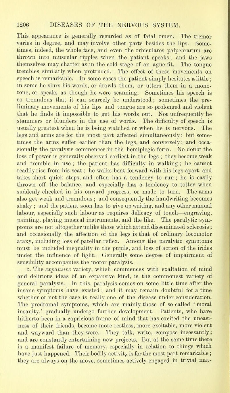 This appearance is generally regarded as of fatal omen. The tremor varies in degree, and may involve other parts besides the lips. Some- times, indeed, the whole face, and even the orbiculares palpebrarum are thrown into muscular ripples when the patient speaks; and the jaws themselves may chatter as in the cold stage of an ague fit. The tongue trembles similarly when protruded. The effect of these movements on speech is remarkable. In some cases the patient simply hesitates a little ; in some he shirs his words, or drawls them, or utters them in a mono- tone, or speaks as though he were scamiing. Sometimes his speech is so tremulous that it can scarcely be understood ; sometimes the pre- liminary movements of his lips and tongue are so prolonged and violent that he finds it impossible to get his words out. Not unfrequently he stammers or blunders in the use of words. The difficulty of speech is usually greatest when he is being watched or when he is nervous. The legs and arms are for the most part affected simultaneously; but some- times the arms suffer earlier than the legs, and conversely; and occa- sionally the paralysis commences in the hemiplegic form. No doubt the loss of power is generally observed earliest in the legs ; they become weak and tremble in use ; the patient has difficulty in walking ; he cannot readily rise from his seat; he walks bent forward with his legs apart, and takes short qi;ick steps, and often has a tendency to run; he is easily thrown off the balance, and especially has a tendency to totter when suddenly checked in his onward progress, or made to turn. The arms also get weak and tremulous ; and consequently the handwritmg becomes shaky ; and the patient soon has to give up writing, and any other manual labour, especially such labour as requires delicacy of touch—engraving, painting, playing musical instruments, and the like. The paralytic sym- ptoms are not altogether unlike those which attend disseminated sclerosis; and occasionally the afi'ection of the legs is that of ordinary locomotor ataxy, including loss of patellar reflex. Among the paralytic symptoms must be included inequality in the pupils, and loss of action of the irides under the influence of light. Geiierally some degree of impairment of sensibility accompanies the motor paralysis. c. The expansive variety, which commences with exaltation of mind and delirious ideas of an expansive kind, is the commonest variety of general paralysis. In this, paralysis comes on some little time after the insane symptoms have existed ; and it may remain doubtful for a time whether or not the case is really one of the disease under consideration. The prodromal symptoms, which are mainly those of so-called ' moral insanity,' gradually undergo further development. Patients, who have hitherto been in a capricious frame of mind that has excited the uneasi- ness of their friends, become more restless, more excitable, more violent and wayward than they were. They talk, write, compose incessantly; and are constantly entertaining new projects. But at the same time there is a manifest failure of memory, especially in relation to things which have just happened. Their bodily activity is for the most part remarkable; they are always on the move, sometimes actively engaged in trivial mat-