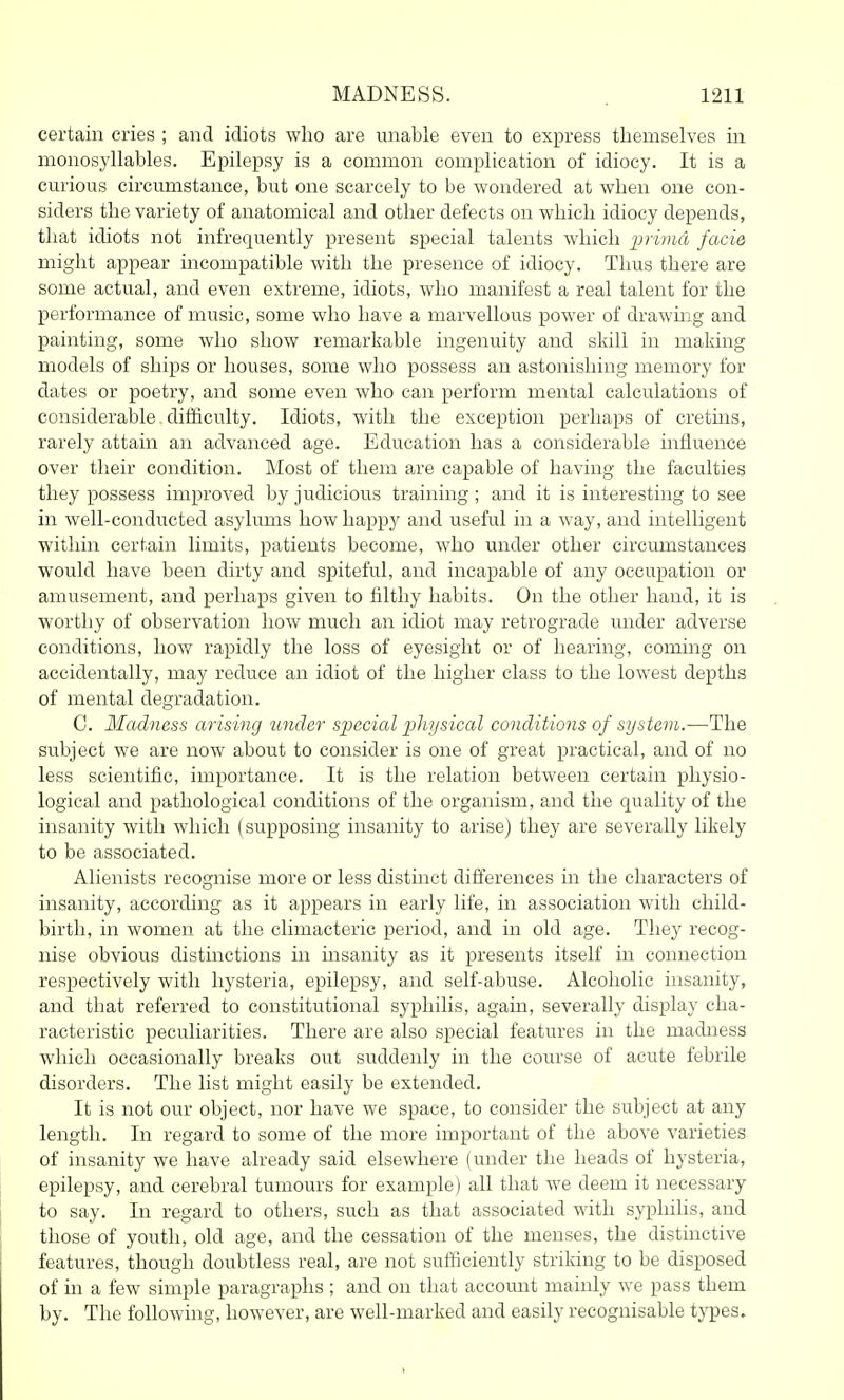 certain cries ; and idiots who are unable even to express themselves in monosyllables. Epilepsy is a common complication of idiocy. It is a curious circumstance, but one scarcely to be wondered at when one con- siders the variety of anatomical and other defects on which idiocy depends, that idiots not infrequently present special talents which prima facie might appear incompatible with the presence of idiocy. Thus there are some actual, and even extreme, idiots, who manifest a real talent for the performance of music, some who have a marvellous power of drawmg and painting, some who show remarkable ingenuity and skill in making models of ships or houses, some who possess an astonishing memory for dates or poetry, and some even who can perform mental calculations of considerable. diiiiculty. Idiots, with the exception perhaps of cretins, rarely attain an advanced age. Education has a considerable influence over their condition. Most of them are capable of having the faculties they possess improved by judicious training; and it is interesting to see in well-conducted asylums how happy and useful in a way, and intelligent within certain limits, patients become, who under other circumstances would have been dirty and spiteful, and incapable of any occupation or amusement, and perhaps given to filthy habits. On the other hand, it is worthy of observation how much an idiot may retrograde under adverse conditions, how rapidly the loss of eyesight or of hearing, coming on accidentally, may reduce an idiot of the higher class to the lowest depths of mental degradation. C. Madness arising under si^ecial i:)hysical conditions of system.—The subject we are now about to consider is one of great practical, and of no less scientific, importance. It is the relation between certain physio- logical and pathological conditions of the organism, and the quality of the insanity with which (supposing insanity to arise) they are severally likely to be associated. Alienists recognise more or less distinct differences in the characters of insanity, according as it appears in early life, in association with child- birth, in women at the climacteric period, and in old age. They recog- nise obvious distinctions in insanity as it presents itself in connection respectively with hysteria, epilepsy, and self-abuse. Alcoholic insanity, and that referred to constitutional syphilis, again, severally display cha- racteristic peculiarities. There are also special features in the madness which occasionally breaks out suddenly in the course of acute febrile disorders. The list might easily be extended. It is not our object, nor have we space, to consider the subject at any length. In regard to some of the more important of the above varieties of insanity we have already said elsewhere (under the heads of hysteria, epilepsy, and cerebral tumours for example) all that we deem it necessary to say. In regard to others, such as that associated with syphilis, and those of youth, old age, and the cessation of the menses, the distinctive features, though doubtless real, are not sufficiently striking to be disposed of m a few simple paragraphs ; and on that account mainly we pass them by. The following, however, are well-marked and easily recognisable tj'pes.