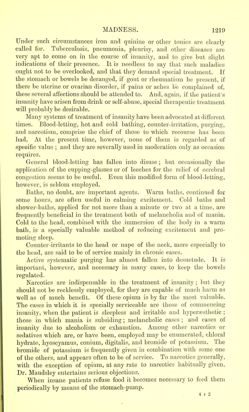 Under sucli circumstances iron and quinine or other tonics are clearly called for. Tuberculosis, pneumonia, pleurisy, and other diseases are very apt to come on in the course of insanity, and to give but slight indications of their presence. It is needless to say that such maladies ought not to be overlooked, and that they demand special treatment. If the stomach or bowels be deranged, if gout or rheumatism be present, if there be uterine or ovarian disorder, if pains or aches b'e complained of, these several affections should be attended to. And, again, if the patient's insanity have arisen from drink or self-abuse, special therapeutic treatment will probably be desirable. Many systems of treatment of insanity have been advocated at different times. Blood-letting, hot and cold bathing, counter-irritation, purging, and narcotism, comprise the chief of those to which recourse has been had. At the present time, however, none of them is regarded as of specific value ; and they are severally used in moderation only as occasion requires. General blood-letting has fallen into disuse; but occasionally the application of the cupping-glasses or of leeches for the relief of cerebral congestion seems to be useful. Even this modified form of blood-letting, however, is seldom employed. Baths, no doubt, are important agents. Warm baths, continued for some hours, are often useful in calming excitement. Cold baths and shower-baths, applied for not more than a minute or two at a time, are frequently beneficial in the treatment both of melancholia and of mania. Cold to the head, combined with the immersion of the body in a warm bath, is a specially valuable method of reducing excitement and pro- moting sleep. Counter-irritants to the head or nape of the neck, more especially to the head, are said to be of service mainly in chronic cases. Active systematic purging has almost fallen into desuetude. It is important, however, and necessary in many cases, to keep the bowels regulated. Narcotics are indispensable in the treatment of insanity ; but they should not be recklessly employed, for they are capable of much harm as well as of much benefit. Of these opium is by far the most valuable. The cases in which it is specially serviceable are those of commencing insanity, when the patient is sleepless and irritable and hyper;esthetic ; those in which mania is subsiding; melancholic cases ; and cases of insanity due to alcoholism or exhaustion. Among other narcotics or sedatives which are, or have been, employed may be enumerated, chloral hydrate, hyoscyamus, conium, digitalis, and bromide of potassium. The bromide of potassium is frequently given in combination with some one of the others, and appears often to be of service. To narcotics generally, with the exception of opium, at any rate to narcotics habitually given. Dr. Maudsley entertains serious objections. When insane patients refuse food it becomes necessary to feed them periodically by means of the stomach-pump. 4 I 2