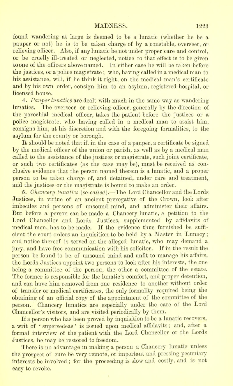 found wandering at large is deemed to be a lunatic (whether he be a pauper or not) lie is to be taken charge of by a constable, overseer, or relieving officer. Also, if any lunatic be not under proper care and control, or be cruelly ill-treated or neglected, notice to that effect is to be given to one of the officers above named. In either case he will be taken before the justices, or a police magistrate ; who, having called in a medical man to his assistance, will, if he think it right, on the medical man's certificate and by his own order, consign him to an asylum, registered hospital, or licensed house. 4. Pau2)er lunatics are dealt with much in the same way as wandering lunatics. The overseer or relieving officer, generally by the direction of the parochial medical officer, takes the patient before the justices or a police magistrate, who having called in a medical man to assist him, consigns him, at his discretion and with the foregoing formalities, to the asylum for the county or borough. It should be noted that if, in the case of a pauper, a certificate be signed by the medical officer of the union or parish, as well as by a medical man called to the assistance of the justices or magistrate, such joint certificate, or such two certificates (as the case may be), must be received as con- clusive evidence that the person named therein is a lunatic, and a proper person to be taken charge of, and detained, under care and treatment, and the justices or the magistrate is bound to make an order. 5. Chancery lunatics {so-called).—The Lord Chancellor and the Lords Justices, in virtue of an ancient prerogative of the Crown, look after imbeciles and persons of unsound mind, and administer their affairs. But before a person can be made a Chancery lunatic, a petition to the Lord Chancellor and Lords Justices, supplemented by affidavits of medical men, has to be made. If the evidence thus furnished be suffi- cient the court orders an inquisition to be held by a Master in Lmaacy; and notice thereof is served on the alleged lunatic, who may demand a jury, and have free communication with his solicitor. If in the result the person be found to be of unsound mind and unfit to manage his affairs, the Lords Justices appoint two persons to look after his interests, the one being a committee of the person, the other a committee of the estate. The former is responsible for the lunatic's comfort, and proper detention, and can have him removed from one residence to another without order of transfer or medical certificates, the only formality required being the obtaining of an official copy of the appointment of the committee of the person. Chancery lunatics are especially under the care of the Lord Chancellor's visitors, and are visited periodically by them. If a person who has been proved by inquisition to be a lunatic recovers, a writ of ' supersedeas' is issued upon medical affidavits; and, after a formal interview of the patient with the Lord Chancellor or the Lords Justices, he may be restored to freedom. There is no advantage in making a person a Chancery lunatic unless the prospect of cure be very remote, or important and pressing pecuniary interests be involved; for the proceeding is slow and costly, and is not easy to revoke.