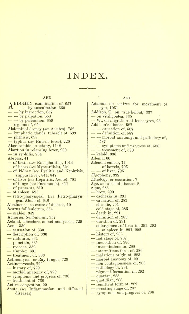 INDEX. ABD ABDOMEN, examination of, 657 by auscultation, 6G0 by inspection, 657 by palpation, 658 • by percussion, 659 — regions of, 656 Abdominal dropsy {see Ascites), 752 — lymphatic glands, tubercle of, 699 — phthisis, 698 — typhus (see Enteric fever), 220 Abercrombie on tetany, 1148 Abortion in relapsing fever, 200 — in syphilis, 264 Abscess, 41 — of brain {see Encephalitis), 1014 — of heart {see Myocarditis), 524 — of kidney {see Pyelitis and Nephritis, suppurative), 844, 847 — of liver {sec Hepatitis, Acute), 781 — of lungs (see Pneumonia), 411 — of pancreas, 819 — of spleen, 593 — retro-pharyngeal {sec Eetro-pharyn- geal Abscess), 646 Abstinence, as cause of disease, 10 Acarus folliculorum, 354 — scabiei, 349 Achorion Schonleinii, 357 Acland, Theodore, on actinomycosis, 729 Acne, 330 — causation of, 330 ■— description of, 330 — indurata, 331 -— punctata, 331 — rosacea, 332 — simplex, 331 — treatment of, 333 Actinomyces, or Ray-fungus, 729 Actinomycosis, 729 — history of, 729 — morbid anatomy of, 729 — symptoms and progress of, 730 — treatment of, 730 Active congestion, 99 Acute {see Inflammation, and different diseases) AGU Adamuk on centres for movement of eyes, 1051 Addison, T., on 'true keloid,' 337 — on vitiligoidea, 335 — W., on migration of leucocytes, 25 Addison's disease, 587 causation of, 587 definition of, 587 morbid anatomy, and pathology of, 587 symptoms and progress of, 588 treatment of, 590 — keloid, 336 Adenia, 60 Adenoid cancer, 74 — — of bowels, 705 — — of liver, 796 ^gophony, 392 Etiology, or causation, 7 Age, as cause of disease, 8 Ague, 283 — brow, 290 — cachexia in, 291 — causation of, 283 — chronic, 291 — cold stage of, 286 — death in, 291 — definition of, 283 — duration of, 291 — enlargement of liver in, 291, 292 of spleen in, 291, 292 — history of, 283 — hot stage of, 287 ■— incubation of, 286 — intermissions in, 288 — intermittent form of, 286 — malarious origin of, 283 — morbid anatomy of, 291 — non-contagiousness of, 283 — pathology of, 291 — pigment-formation in, 292 •— quartan, 288 — quotidian, 288 — remittent form of, 289 — sweating stage of, 287 — symptoms and progress of, 286