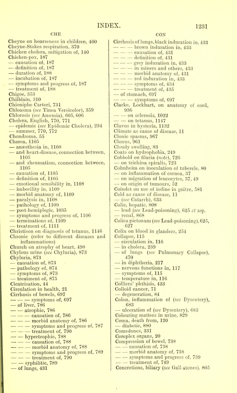 CHE Cheyne on hoarseness in children, 400 Cheyne-Stokes respiration, 370 Chicken cholera, mitigation of, 140 Chicken-pox, 187 — causation of, 187 — definition of, 187 — duration of, 188 — incubation of, 187 — symptoms and progress of, 187 — treatment of, 188 Chigoe, 353 Chilblain, 310 Chioniphe Carteri, 731 Chloasma {see Tinea Versicolor), 359 Chlorosis {sec Ana?mia), 605, 606 Cholera, English, 770, 771 — epidemic (sec Epidemic Cholera), 234 — summer, 770, 772 Chondroma, 55 Chorea, 1105 — anaesthesia in, 1108 — and heart-disease, connection between, 1105 — and rheumatism, connection between, 1105 — causation of, 1105 — definition of, 1105 — emotional sensibility in, 1108 — imbecility in, 1109 — morbid anatomy of, 1109 — paralysis in, 1108 — pathology of, 1109 •— post-hemiplegic, 1035 — symptoms and progress of, 1106 — terminations of, 1109 — treatment of, 1111 Christison on diagnosis of tetanus, 1146 Chronic (refer to different diseases and inflammations) Church on atrophy of heart, 498 Chylous urine {see Chyluria), 873 Chyluria, 873 — causation of, 873 — pathology of, 874 — symptoms of, 873 — treatment of, 875 Cicatrisation, 44 Circulation in health, 21 Cirrhosis of bowels, 697 symptoms of, 697 — of liver, 786 atrophic, 786 causation of, 786 morbid anatomy of, 786 symptoms and progress of, 787 treatment of, 790 hypertroijhic, 788 causation of, 788 morbid anatomy of, 788 symptoms and progress of, 789 treatment of, 790 — — syphilitic, 789 — of lungs, 431 CON Cirrhosis of lungs, black induration in, 433 brown induration in, 433 causation of, 431 definition of, 431 grey induration in, 433 in miners and others, 433 morbid anatomy of, 431 red induration in, 433 symptoms of, 434 treatment of, 435 — of stomach, 697 — symptoms of, 697 Clarke, Lockhart, on anatomy of cord, 936 on sclerosis, 1022 on tetanus, 1147 Clavus in hysteria, 1132 Climate as cause of disease, 11 Clonic spasms, 967 Clonus, 961 Cloudy swelling, 83 Coats on hydrophobia, 249 Cobbold on filaria {note), 726 — on tricliina sjjiralis, 723 Cohnheim on inoculation of tubercle, 80 — on inflammation of cornea, 37 — on migration of leucocytes, 37, 49 — on origin of tumours, 52 Coindet on use of iodine in goitre, 581 Cold as cause of disease, 11 — {sec Catarrh), 633 Colic, hepatic, 808 — lead {sec Lead-poisoning), 625 et seq. — renal, 868 Colicapictonum {see Lead-poisoning), 625, 627 Colin on blood in glanders, 254 Collapse, 115 — circulation in, 116 — in cholera, 239 — of lungs {sec Pulmonary Collapse), 470 — in diphtheria, 217 — nervous functions in, 117 — symptoms of, 115 — temperature in, 116 Colliers' phthisis, 433 Colloid cancer, 71 — degeneration, 84 Colon, inflammation of {see Dysentery), 683 — ulceration of {sec Dysentery), 683 Colouring matters in urine, 829 Coma, death from, 120 — diabetic, 880 Comedones, 331 Complex organs, 20 Compression of bowel, 738 causation of, 738 morbid anatomy of, 738 symptoms and progress of, 739 treatment of, 749 Concretions, biliary {see Gall-stones), 805